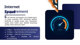 Internet
Speed
Requirement
s
Not all internet connections are created equal.
To enjoy seamless IPTV streaming without
buffering or quality drops, your connection
speed must match your desired streaming
quality. Here's what you need:
5 Mbps — Standard Definition (SD) streaming
15 Mbps — High Definition (HD) streaming
25 Mbps — Ultra HD / 4K streaming
50 Mbps+ — Multiple 4K streams
simultaneously
 