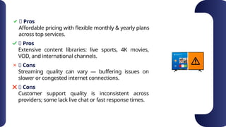 ✅ Pros
Affordable pricing with flexible monthly & yearly plans
across top services.
✅ Pros
❌ Cons
❌ Cons
Extensive content libraries: live sports, 4K movies,
VOD, and international channels.
Streaming quality can vary — buffering issues on
slower or congested internet connections.
Customer support quality is inconsistent across
providers; some lack live chat or fast response times.
 