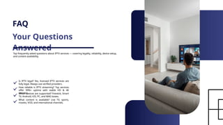 FAQ
Your Questions
Answered
Top frequently asked questions about IPTV services — covering legality, reliability, device setup,
and content availability.
Is IPTV legal? Yes, licensed IPTV services are
fully legal. Always use verified providers.
How reliable is IPTV streaming? Top services
offer 99%+ uptime with stable HD & 4K
streams.
Which devices are supported? Firestick, Smart
TV, Android, iOS, PC, and MAG boxes.
What content is available? Live TV, sports,
movies, VOD, and international channels.
 