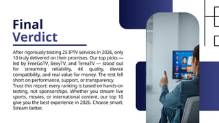 Final
Verdict
After rigorously testing 25 IPTV services in 2026, only
10 truly delivered on their promises. Our top picks —
led by FreeGoTV, BexyTV, and TereaTV — stood out
for streaming reliability, 4K quality, device
compatibility, and real value for money. The rest fell
short on performance, support, or transparency.
Trust this report: every ranking is based on hands-on
testing, not sponsorships. Whether you stream live
sports, movies, or international content, our top 10
give you the best experience in 2026. Choose smart.
Stream better.
 
