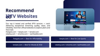 Recommend
ed
IPTV Websites
Our top 6 tested and verified IPTV services — each
delivering exceptional streaming quality, value, and
reliability. Visit their official websites to explore plans and
free trials:
freegotv.com • bexytv.com • tereatv.com
viewtvy.com • vinomtv.com • earthwebtv.com
freegotv.com — Best for Affordability bexytv.com — Best for Live Sports
tereatv.com — Best for Movies & VOD viewtvy.com / vinomtv.com / earthwebtv.com
 