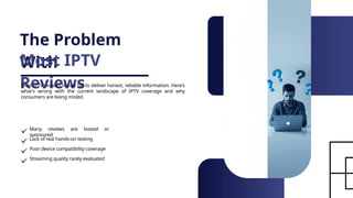The Problem
With
Most IPTV
Reviews
Most IPTV reviews online fail to deliver honest, reliable information. Here's
what's wrong with the current landscape of IPTV coverage and why
consumers are being misled.
Many reviews are biased or
sponsored
Lack of real hands-on testing
Poor device compatibility coverage
Streaming quality rarely evaluated
 