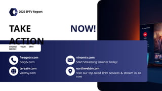 TAKE
ACTION
NOW!
freegotv.com
tereatv.com
bexytv.com
viewtvy.com
vinomtv.com
earthwebtv.com
Start Streaming Smarter Today!
Visit our top-rated IPTV services & stream in 4K
now
2026 IPTV Report
CHOOSE YOUR IPTV
SERVICE
 