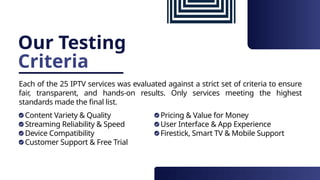 Our Testing
Criteria
Each of the 25 IPTV services was evaluated against a strict set of criteria to ensure
fair, transparent, and hands-on results. Only services meeting the highest
standards made the final list.
Content Variety & Quality
Streaming Reliability & Speed
Device Compatibility
Customer Support & Free Trial
Pricing & Value for Money
User Interface & App Experience
Firestick, Smart TV & Mobile Support
 