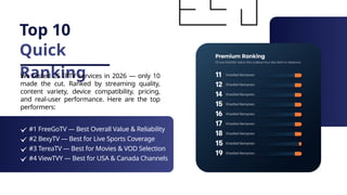 Top 10
Quick
Ranking
We tested 25 IPTV services in 2026 — only 10
made the cut. Ranked by streaming quality,
content variety, device compatibility, pricing,
and real-user performance. Here are the top
performers:
#1 FreeGoTV — Best Overall Value & Reliability
#2 BexyTV — Best for Live Sports Coverage
#3 TereaTV — Best for Movies & VOD Selection
#4 ViewTVY — Best for USA & Canada Channels
 