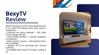 BexyTV
Review
BexyTV stands out as one of the top performers
in our 2026 IPTV testing. Here's what makes it
exceptional:
• Extensive live sports coverage — NFL, NBA,
Premier League & more
• User-friendly interface — intuitive navigation
on all devices
• Solid customer support — fast response times,
24/7 availability
• Reliable HD & 4K streaming with minimal
buffering
• Compatible with Smart TV, Firestick, mobile &
PC
 