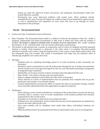 Information Systems Control and Audit (CA Final) Dhimant C. Shah
100
testing can make the approved system error-prone, and inadequate documentation makes this
system difficult to maintain.
 Prototyping may cause behavioral problems with system users. These problems include
dissatisfaction by users if system developers are unable to meet all user demands for improvements
as well as dissatisfaction and impatience by users when they have to go through too many
interactions of the prototype.
Part (D) The Incremental Model
 Framework Type: Combination Linear and Iterative.
 Basic Principles: The Incremental build model is a method of software development where the model is
designed, implemented and tested incrementally (a little more is added each time) until the product is
finished. The product is defined as finished when it satisfies all of its requirements. This model combines
the elements of the waterfall model with the iterative philosophy of prototyping.
 The product is decomposed into a number of components, each of which are designed and built separately
(termed as builds). Each component is delivered to the client when it is complete. This allows partial
utilization of product and avoids a long development time. It also creates a large initial capital outlay with
the subsequent long wait avoided. This model of development also helps ease the traumatic effect of
introducing completely new system all at once.
 Strengths
 Potential exists for exploiting knowledge gained in an early increment as later increments are
developed.
 Moderate control is maintained over the life of the project through the use of written documentation
and the formal review and approval/signoff by the user and information technology management
at designated major milestones.
 Stakeholders can be given concrete evidence of project status throughout the life cycle.
 More flexible – less costly to change scope and requirements.
 Helps to mitigate integration and architectural risks earlier in the project.
 Allows delivery of a series of implementations that are gradually more complete and can go into
production more quickly as incremental releases.
 Gradual implementation provides the ability to monitor the effect of incremental changes, isolated
issues and make adjustments before the organization is negatively impacted.
 Weaknesses
 When utilizing a series of mini-waterfalls for a small part of the system before moving onto the next
increment, there is usually a lack of overall consideration of the business problem and technical
requirements for the overall system.
 Each phase of an iteration is rigid and do not overlap each other.
 Problems may arise pertaining to system architecture because not all requirements are gathered up
front for the entire software life cycle.
 Since some modules will be completed much earlier than others, well-defined interfaces are
required.
 Difficult problems tend to be purchased to the future to demonstrate early success to management.
Part (E)Spiral Model
 