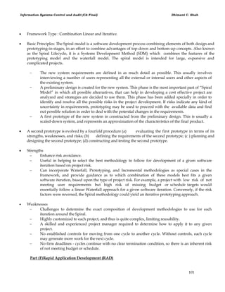 Information Systems Control and Audit (CA Final) Dhimant C. Shah
101
 Framework Type : Combination Linear and Iterative.
 Basic Principles: The Spiral model is a software development process combining elements of both design and
prototyping-in-stages, in an effort to combine advantages of top-down and bottom-up concepts. Also known
as the Spiral Lifecycle, it is a Systems Development Method (SDM) which combines the features of the
prototyping model and the waterfall model. The spiral model is intended for large, expensive and
complicated projects.
 The new system requirements are defined in as much detail as possible. This usually involves
interviewing a number of users representing all the external or internal users and other aspects of
the existing system.
 A preliminary design is created for the new system. This phase is the most important part of ―Spiral
Model‖ in which all possible alternatives, that can help in developing a cost effective project are
analyzed and strategies are decided to use them. This phase has been added specially in order to
identify and resolve all the possible risks in the project development. If risks indicate any kind of
uncertainty in requirements, prototyping may be used to proceed with the available data and find
out possible solution in order to deal with the potential changes in the requirements.
 A first prototype of the new system in constructed from the preliminary design. This is usually a
scaled-down system, and represents an approximation of the characteristics of the final product.
 A second prototype is evolved by a fourfold procedure (a) evaluating the first prototype in terms of its
strengths, weaknesses, and risks; (b) defining the requirements of the second prototype; (c ) planning and
designing the second prototype; (d) constructing and testing the second prototype.
 Strengths
 Enhance risk avoidance.
 Useful in helping to select the best methodology to follow for development of a given software
iteration based on project risk.
 Can incorporate Waterfall, Prototyping, and Incremental methodologies as special cases in the
framework, and provide guidance as to which combination of these models best fits a given
software iteration, based upon the type of project risk. For example, a project with low risk of not
meeting user requirements but high risk of missing budget or schedule targets would
essentially follow a linear Waterfall approach for a given software iteration. Conversely, if the risk
factors were reversed, the Spiral methodology could yield an iterative prototyping approach.
 Weaknesses
 Challenges to determine the exact composition of development methodologies to use for each
iteration around the Spiral.
 Highly customized to each project, and thus is quite complex, limiting reusability.
 A skilled and experienced project manager required to determine how to apply it to any given
project.
 No established controls for moving from one cycle to another cycle. Without controls, each cycle
may generate more work for the next cycle.
 No firm deadlines - cycles continue with no clear termination condition, so there is an inherent risk
of not meeting budget or schedule.
Part (F)Rapid Application Development (RAD)
 