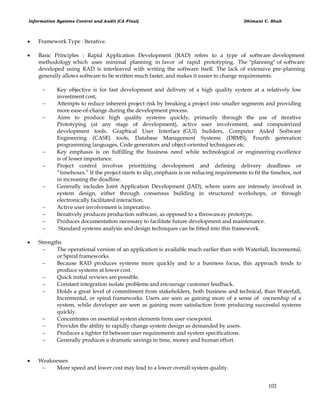 Information Systems Control and Audit (CA Final) Dhimant C. Shah
102
 Framework Type : Iterative.
 Basic Principles : Rapid Application Development (RAD) refers to a type of software development
methodology which uses minimal planning in favor of rapid prototyping. The "planning" of software
developed using RAD is interleaved with writing the software itself. The lack of extensive pre-planning
generally allows software to be written much faster, and makes it easier to change requirements.
 Key objective is for fast development and delivery of a high quality system at a relatively low
investment cost,
 Attempts to reduce inherent project risk by breaking a project into smaller segments and providing
more ease-of-change during the development process.
 Aims to produce high quality systems quickly, primarily through the use of iterative
Prototyping (at any stage of development), active user involvement, and computerized
development tools. Graphical User Interface (GUI) builders, Computer Aided Software
Engineering (CASE) tools, Database Management Systems (DBMS), Fourth generation
programming languages, Code generators and object-oriented techniques etc.
 Key emphasis is on fulfilling the business need while technological or engineering excellence
is of lesser importance.
 Project control involves prioritizing development and defining delivery deadlines or
―timeboxes.‖ If the project starts to slip, emphasis is on reducing requirements to fit the timebox, not
in increasing the deadline.
 Generally includes Joint Application Development (JAD), where users are intensely involved in
system design, either through consensus building in structured workshops, or through
electronically facilitated interaction.
 Active user involvement is imperative.
 Iteratively produces production software, as opposed to a throwaway prototype.
 Produces documentation necessary to facilitate future development and maintenance.
 Standard systems analysis and design techniques can be fitted into this framework.
 Strengths
 The operational version of an application is available much earlier than with Waterfall, Incremental,
or Spiral frameworks.
 Because RAD produces systems more quickly and to a business focus, this approach tends to
produce systems at lower cost.
 Quick initial reviews are possible.
 Constant integration isolate problems and encourage customer feedback.
 Holds a great level of commitment from stakeholders, both business and technical, than Waterfall,
Incremental, or spiral frameworks. Users are seen as gaining more of a sense of ownership of a
system, while developer are seen as gaining more satisfaction from producing successful systems
quickly.
 Concentrates on essential system elements from user viewpoint.
 Provides the ability to rapidly change system design as demanded by users.
 Produces a tighter fit between user requirements and system specifications.
 Generally produces a dramatic savings in time, money and human effort.
 Weaknesses
 More speed and lower cost may lead to a lower overall system quality.
 