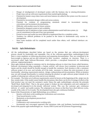 Information Systems Control and Audit (CA Final) Dhimant C. Shah
103
 Danger of misalignment of developed system with the business due to missing information.
 Project may end up with more requirements than needed (gold-plating).
 Potential for feature creep where more and more features are added to the system over the course of
development.
 Potential for inconsistent designs within and across systems.
 Potential for violation of programming standards related to inconsistent naming
conventions and inconsistent documentation,
 Difficulty with module reuse for future systems.
 Potential for designed system to lack scalability.
 Potential for lack of attention to later system administration needs built into system. (x) High
cost of commitment on the part if key user personnel.
 Formal reviews and audits are more difficult to implement than for a complete system.
 Tendency for difficult problems to be pushed to the future to demonstrate early success to
management.
 Since some modules will be completed much earlier than others, well –defined interfaces are
required.
Part (G) Agile Methodologies
 All the methodologies described before are based on the premise that any software development
process should be predictable and repeatable. One of the criticisms against these methodologies is that
there is more emphasis on following procedures and preparing documentation. They are considered to be
heavyweight or rigorous and are also criticized for their excessive emphasis on structure. There is a
movement called Agile Software Movement, which provides a conceptual framework for undertaking
software engineering projects.
 Most agile methods attempt to minimize risk by developing software in short time boxes called Iterations.
Software development being essentially a human activity, will always have variations in processes and
inputs and the model should be flexible enough to handle the variations. Each iteration is like a miniature
software project of its own, and includes all of the tasks necessary to release the mini-increment of new
functionality : planning, requirements analysis, design, coding testing and documentation. While an iteration
may not add enough functionality to warrant releasing the product, an agile software project intends to be
capable of releasing new software at the end of every iteration.
 For example - The entire set of software requirements cannot be known at the beginning of the project nor do
they remain static. If the model cannot handle this dynamism, then there can be lot of wastage of effort or the
final product may not meet the customer's needs. Hence the agile methodologies advocate the principle
"Build Short, Build Often". That is, the given project is broken up into subprojects and each subproject is
developed and integrated in to the already delivered system. This way the customer gets continuous
delivery of useful and usable systems. The subprojects are chosen so that they have short delivery cycles,
usually of the order of 3 to 4 weeks. The development team also gets continuous feedback.
 Some of the Characteristics of Agile Methodology are as follows :
 Iterative with short cycles enabling fast verifications and corrections.
 Time bound iterative cycles.
 Modularity at development process level.
 People oriented.
 Collaborative and communicative working style.
 Incremental and convergent approach that minimizes risks and facilitates functional additions.
 Some of the popular agile methodologies are - Scrum, FDD Crystal and XP (Extreme Programming).
 