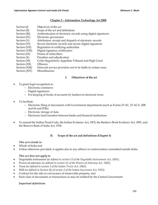 Information Systems Control and Audit (CA Final) Dhimant C. Shah
106
Chapter 5 – Information Technology Act 2008
Section (I) Objectives of the act
Section (II) Scope of the act and definitions
Section (III) Authentication of electronic records using digital signatures
Section (IV) Electronic governance
Section (V) Attribution, receipt and dispatch of electronic records
Section (VI) Secure electronic records and secure digital signatures
Section (VII) Regulation of certifying authorities
Section (VIII) Digital signature certification
Section (IX) Duties of subscribers
Section (X) Penalties and adjudication
Section (XI) Cyber Regulations Appellate Tribunal and High Court
Section (XII) Offences
Section (XIII) Network service providers not to be liable in certain cases
Section (XIV) Miscellaneous
I. Objectives of the act
 To grant legal recognition to
 Electronic commerce
 Digital signatures
 For keeping of books of accounts by bankers in electronic form.
 To facilitate
 Electronic filing of documents with Government departments (such as Forms 23 AC, 23 ACA, 20B
and 66 and ITRs)
 Electronic storage of data
 Electronic fund transfers between banks and financial institutions
 To amend the Indian Penal Code, the Indian Evidence Act, 1872, the Banker's Book Evidence Act, 1891, and
the Reserve Bank of India Act, 1934.
II. Scope of the act and definitions (Chapter I)
This act extends to
 Whole of India and
 Unless otherwise provided, it applies also to any offence or contravention committed outside India.
This act does not apply to
 Negotiable instrument (as defined in section 13 of the Negotiable Instruments Act, 1881);
 Power-of-attorney (as defined in section 1A of the Powers-of-Attorney Act, 1882);
 Trust (as defined in section 3 of the Indian Trusts Act, 1882);
 Will (as defined in Section (h) of section 2 of the Indian Succession Act, 1925);
 Contract for the sale or conveyance of immovable property; and
 Such class of documents or transactions as may be notified by the Central Government
Important definitions
 