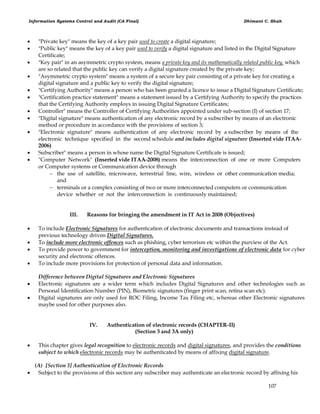 Information Systems Control and Audit (CA Final) Dhimant C. Shah
107
 "Private key" means the key of a key pair used to create a digital signature;
 "Public key" means the key of a key pair used to verify a digital signature and listed in the Digital Signature
Certificate;
 "Key pair" in an asymmetric crypto system, means a private key and its mathematically related public key, which
are so related that the public key can verify a digital signature created by the private key;
 "Asymmetric crypto system" means a system of a secure key pair consisting of a private key for creating a
digital signature and a public key to verify the digital signature;
 "Certifying Authority" means a person who has been granted a licence to issue a Digital Signature Certificate;
 "Certification practice statement" means a statement issued by a Certifying Authority to specify the practices
that the Certifying Authority employs in issuing Digital Signature Certificates;
 Controller" means the Controller of Certifying Authorities appointed under sub-section (I) of section 17;
 "Digital signature" means authentication of any electronic record by a subscriber by means of an electronic
method or procedure in accordance with the provisions of section 3;
 "Electronic signature" means authentication of any electronic record by a subscriber by means of the
electronic technique specified in the second schedule and includes digital signature (Inserted vide ITAA-
2006)
 Subscriber" means a person in whose name the Digital Signature Certificate is issued;
 "Computer Network" (Inserted vide ITAA-2008) means the interconnection of one or more Computers
or Computer systems or Communication device through
 the use of satellite, microwave, terrestrial line, wire, wireless or other communication media;
and
 terminals or a complex consisting of two or more interconnected computers or communication
device whether or not the interconnection is continuously maintained;
III. Reasons for bringing the amendment in IT Act in 2008 (Objectives)
 To include Electronic Signatures for authentication of electronic documents and transactions instead of
previous technology driven Digital Signatures.
 To include more electronic offences such as phishing, cyber terrorism etc within the purview of the Act.
 To provide power to government for interception, monitoring and investigations of electronic data for cyber
security and electronic offences.
 To include more provisions for protection of personal data and information.
Difference between Digital Signatures and Electronic Signatures
 Electronic signatures are a wider term which includes Digital Signatures and other technologies such as
Personal Identification Number (PIN), Biometric signatures (finger print scan, retina scan etc).
 Digital signatures are only used for ROC Filing, Income Tax Filing etc, whereas other Electronic signatures
maybe used for other purposes also.
IV. Authentication of electronic records (CHAPTER-II)
(Section 3 and 3A only)
 This chapter gives legal recognition to electronic records and digital signatures, and provides the conditions
subject to which electronic records may be authenticated by means of affixing digital signature.
(A) [Section 3] Authentication of Electronic Records
 Subject to the provisions of this section any subscriber may authenticate an electronic record by affixing his
 