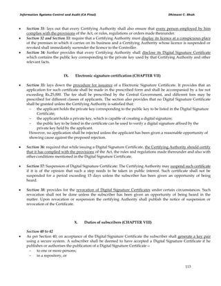 Information Systems Control and Audit (CA Final) Dhimant C. Shah
113
 Section 31: lays out that every Certifying Authority shall also ensure that every person employed by him
complies with the provisions of the Act, or rules, regulations or orders made thereunder.
 Section 32 and Section 33: require that a Certifying Authority must display its licence at a conspicuous place
of the premises in which it carries on its business and a Certifying Authority whose licence is suspended or
revoked shall immediately surrender the licence to the Controller.
 Section 34: further provides that every Certifying Authority shall disclose its Digital Signature Certificate
which contains the public key corresponding to the private key used by that Certifying Authority and other
relevant facts.
IX. Electronic signature certification (CHAPTER VII)
 Section 35: lays down the procedure for issuance of a Electronic Signature Certificate. It provides that an
application for such certificate shall be made in the prescribed form and shall be accompanied by a fee not
exceeding Rs,25,000. The fee shall be prescribed by the Central Government, and different fees may be
prescribed for different classes of applicants. The section also provides that no Digital Signature Certificate
shall be granted unless the Certifying Authority is satisfied that:
 the applicant holds the private key corresponding to the public key to be listed in the Digital Signature
Certificate;
 the applicant holds a private key, which is capable of creating a digital signature;
 the public key to be listed in the certificate can be used to verify a digital signature affixed by the
private key held by the applicant.
However, no application shall be rejected unless the applicant has been given a reasonable opportunity of
showing cause against the proposed rejection.
 Section 36: required that while issuing a Digital Signature Certificate, the Certifying Authority should certify
that it has complied with the provisions of the Act, the rules and regulations made thereunder and also with
other conditions mentioned in the Digital Signature Certificate.
 Section 37: Suspension of Digital Signature Certificate: The Certifying Authority may suspend such certificate
if it is of the opinion that such a step needs to be taken in public interest. Such certificate shall not be
suspended for a period exceeding 15 days unless the subscriber has been given an opportunity of being
heard.
 Section 38: provides for the revocation of Digital Signature Certificates under certain circumstances. Such
revocation shall not be done unless the subscriber has been given an opportunity of being heard in the
matter. Upon revocation or suspension the certifying Authority shall publish the notice of suspension or
revocation of the Certificate.
X. Duties of subscribers (CHAPTER VIII)
Section 40 to 42
 As per Section 40, on acceptance of the Digital Signature Certificate the subscriber shall generate a key pair
using a secure system. A subscriber shall be deemed to have accepted a Digital Signature Certificate if he
publishes or authorises the publication of a Digital Signature Certificate—
 to one or more persons;
 in a repository, or
 