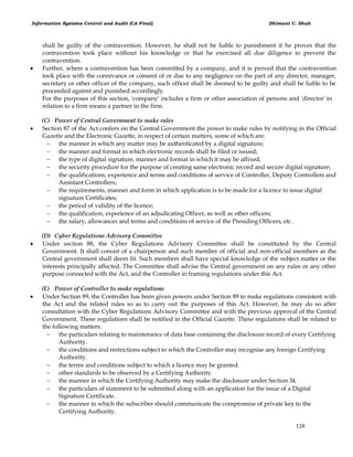 Information Systems Control and Audit (CA Final) Dhimant C. Shah
118
shall be guilty of the contravention. However, he shall not be liable to punishment if he proves that the
contravention took place without his knowledge or that he exercised all due diligence to prevent the
contravention.
 Further, where a contravention has been committed by a company, and it is proved that the contravention
took place with the connivance or consent of or due to any negligence on the part of any director, manager,
secretary or other officer of the company, such officer shall be deemed to be guilty and shall be liable to be
proceeded against and punished accordingly.
For the purposes of this section, 'company' includes a firm or other association of persons and 'director' in
relation to a firm means a partner in the firm.
(C) Power of Central Government to make rules
 Section 87 of the Act confers on the Central Government the power to make rules by notifying in the Official
Gazette and the Electronic Gazette, in respect of certain matters, some of which are:
 the manner in which any matter may be authenticated by a digital signature;
 the manner and format in which electronic records shall be filed or issued;
 the type of digital signature, manner and format in which it may be affixed;
 the security procedure for the purpose of creating same electronic record and secure digital signature;
 the qualifications, experience and terms and conditions of service of Controller, Deputy Controllers and
Assistant Controllers;
 the requirements, manner and form in which application is to be made for a licence to issue digital
signature Certificates;
 the period of validity of the licence;
 the qualification, experience of an adjudicating Officer, as well as other officers;
 the salary, allowances and terms and conditions of service of the Presiding Officers, etc.
(D) Cyber Regulations Advisory Committee
 Under section 88, the Cyber Regulations Advisory Committee shall be constituted by the Central
Government. It shall consist of a chairperson and such member of official and non-official members as the
Central government shall deem fit. Such members shall have special knowledge of the subject matter or the
interests principally affected. The Committee shall advise the Central government on any rules or any other
purpose connected with the Act, and the Controller in framing regulations under this Act.
(E) Power of Controller to make regulations
 Under Section 89, the Controller has been given powers under Section 89 to make regulations consistent with
the Act and the related rules so as to carry out the purposes of this Act. However, he may do so after
consultation with the Cyber Regulations Advisory Committee and with the previous approval of the Central
Government. These regulations shall be notified in the Official Gazette. These regulations shall be related to
the following matters:
 the particulars relating to maintenance of data base containing the disclosure record of every Certifying
Authority.
 the conditions and restrictions subject to which the Controller may recognise any foreign Certifying
Authority.
 the terms and conditions subject to which a licence may be granted.
 other standards to be observed by a Certifying Authority.
 the manner in which the Certifying Authority may make the disclosure under Section 34.
 the particulars of statement to be submitted along with an application for the issue of a Digital
Signature Certificate.
 the manner in which the subscriber should communicate the compromise of private key to the
Certifying Authority.
 