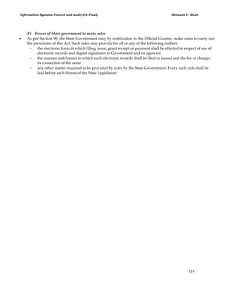 Information Systems Control and Audit (CA Final) Dhimant C. Shah
119
(F) Power of State government to make rules
 As per Section 90, the State Government may by notification in the Official Gazette, make rules to carry out
the provisions of this Act. Such rules may provide for all or any of the following matters:
 the electronic form in which filing, issue, grant receipt or payment shall be effected in respect of use of
electronic records and digital signatures in Government and its agencies.
 the manner and format in which such electronic records shall be filed or issued and the fee or charges
in connection of the same.
 any other matter required to be provided by rules by the State Government. Every such rule shall be
laid before each House of the State Legislature.
 