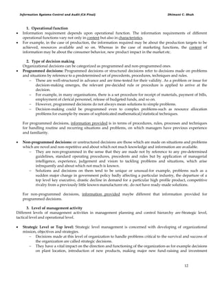 Information Systems Control and Audit (CA Final) Dhimant C. Shah
12
1. Operational function
 Information requirement depends upon operational function. The information requirements of different
operational functions vary not only in content but also in characteristics.
 For example, in the case of production, the information required may be about the production targets to be
achieved, resources available and so on. Whereas in the case of marketing functions, the content of
information may be about the consumer behavior, new product impact in the market etc.
2. Type of decision making
Organizational decisions can be categorized as programmed and non-programmed ones.
 Programmed decisions: Programmed decisions or structured decisions refer to decisions made on problems
and situations by reference to a predetermined set of precedents, procedures, techniques and rules.
 These are well-structured in advance and are time-tested for their validity. As a problem or issue for
decision-making emerges, the relevant pre-decided rule or procedure is applied to arrive at the
decision.
 For example, in many organisations, there is a set procedure for receipt of materials, payment of bills,
employment of clerical personnel, release of budgeted funds, and so on.
 However, programmed decisions do not always mean solutions to simple problems.
 Decision-making could be programmed even to complex problems-such as resource allocation
problems for example-by means of sophisticated mathematical/statistical techniques.
For programmed decisions, information provided is in terms of procedures, rules, processes and techniques
for handling routine and recurring situations and problems, on which managers have previous experience
and familiarity.
 Non-programmed decisions: or unstructured decisions are those which are made on situations and problems
which are novel and non-repetitive and about which not much knowledge and information are available.
 They are non-programmed in the sense that they are made not by reference to any pre-determined
guidelines, standard operating procedures, precedents and rules but by application of managerial
intelligence, experience, judgement and vision to tackling problems and situations, which arise
infrequently and about which not much is known.
 Solutions and decisions on them tend to be unique or unusual-for example, problems such as a
sudden major change in government policy badly affecting a particular industry, the departure of a
top level key executive, drastic decline in demand for a particular high profile product, competitive
rivalry from a previously little known manufacturer etc. do not have ready-made solutions.
For non-programmed decisions, information provided maybe different that information provided for
programmed decisions.
3. Level of management activity
Different levels of management activities in management planning and control hierarchy are-Strategic level,
tactical level and operational level.
 Strategic Level or Top level: Strategic level management is concerned with developing of organizational
mission, objectives and strategies.
 Decisions made at this level of organization to handle problems critical to the survival and success of
the organization are called strategic decisions.
 They have a vital impact on the direction and functioning of the organization-as for example decisions
on plant location, introduction of new products, making major new fund-raising and investment
 