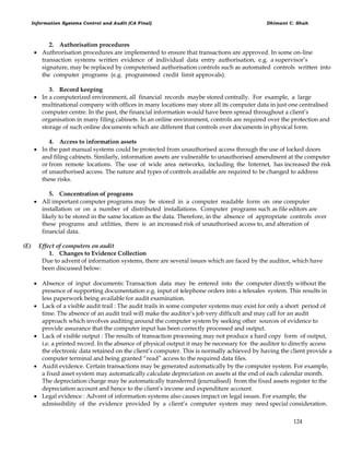 Information Systems Control and Audit (CA Final) Dhimant C. Shah
124
2. Authorisation procedures
 Authrorisation procedures are implemented to ensure that transactions are approved. In some on-line
transaction systems written evidence of individual data entry authorisation, e.g. a supervisor‘s
signature, may be replaced by computerised authorisation controls such as automated controls written into
the computer programs (e.g. programmed credit limit approvals).
3. Record keeping
 In a computerized environment, all financial records maybe stored centrally. For example, a large
multinational company with offices in many locations may store all its computer data in just one centralised
computer centre. In the past, the financial information would have been spread throughout a client‘s
organisation in many filing cabinets. In an online environment, controls are required over the protection and
storage of such online documents which are different that controls over documents in physical form.
4. Access to information assets
 In the past manual systems could be protected from unauthorised access through the use of locked doors
and filing cabinets. Similarly, information assets are vulnerable to unauthorised amendment at the computer
or from remote locations. The use of wide area networks, including the Internet, has increased the risk
of unauthorised access. The nature and types of controls available are required to be changed to address
these risks.
5. Concentration of programs
 All important computer programs may be stored in a computer readable form on one computer
installation or on a number of distributed installations. Computer programs such as file editors are
likely to be stored in the same location as the data. Therefore, in the absence of appropriate controls over
these programs and utilities, there is an increased risk of unauthorised access to, and alteration of
financial data.
(E) Effect of computers on audit
1. Changes to Evidence Collection
Due to advent of information systems, there are several issues which are faced by the auditor, which have
been discussed below:
 Absence of input documents: Transaction data may be entered into the computer directly without the
presence of supporting documentation e.g. input of telephone orders into a telesales system. This results in
less paperwork being available for audit examination.
 Lack of a visible audit trail : The audit trails in some computer systems may exist for only a short period of
time. The absence of an audit trail will make the auditor‘s job very difficult and may call for an audit
approach which involves auditing around the computer system by seeking other sources of evidence to
provide assurance that the computer input has been correctly processed and output.
 Lack of visible output : The results of transaction processing may not produce a hard copy form of output,
i.e. a printed record. In the absence of physical output it may be necessary for the auditor to directly access
the electronic data retained on the client‘s computer. This is normally achieved by having the client provide a
computer terminal and being granted ―read‖ access to the required data files.
 Audit evidence. Certain transactions may be generated automatically by the computer system. For example,
a fixed asset system may automatically calculate depreciation on assets at the end of each calendar month.
The depreciation charge may be automatically transferred (journalised) from the fixed assets register to the
depreciation account and hence to the client‘s income and expenditure account.
 Legal evidence : Advent of information systems also causes impact on legal issues. For example, the
admissibility of the evidence provided by a client‘s computer system may need special consideration.
 