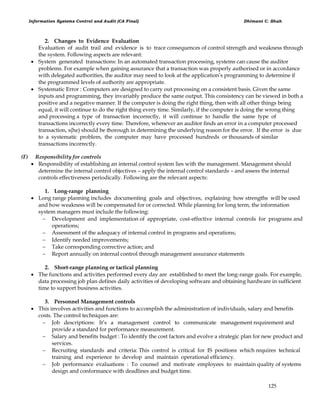Information Systems Control and Audit (CA Final) Dhimant C. Shah
125
2. Changes to Evidence Evaluation
Evaluation of audit trail and evidence is to trace consequences of control strength and weakness through
the system. Following aspects are relevant:
 System generated transactions: In an automated transaction processing, systems can cause the auditor
problems. For example when gaining assurance that a transaction was properly authorised or in accordance
with delegated authorities, the auditor may need to look at the application‘s programming to determine if
the programmed levels of authority are appropriate.
 Systematic Error : Computers are designed to carry out processing on a consistent basis. Given the same
inputs and programming, they invariably produce the same output. This consistency can be viewed in both a
positive and a negative manner. If the computer is doing the right thing, then with all other things being
equal, it will continue to do the right thing every time. Similarly, if the computer is doing the wrong thing
and processing a type of transaction incorrectly, it will continue to handle the same type of
transactions incorrectly every time. Therefore, whenever an auditor finds an error in a computer processed
transaction, s(he) should be thorough in determining the underlying reason for the error. If the error is due
to a systematic problem, the computer may have processed hundreds or thousands of similar
transactions incorrectly.
(F) Responsibility for controls
 Responsibility of establishing an internal control system lies with the management. Management should
determine the internal control objectives – apply the internal control standards – and assess the internal
controls effectiveness periodically. Following are the relevant aspects:
1. Long-range planning
 Long range planning includes documenting goals and objectives, explaining how strengths will be used
and how weakness will be compensated for or corrected. While planning for long term, the information
system managers must include the following:
 Development and implementation of appropriate, cost-effective internal controls for programs and
operations;
 Assessment of the adequacy of internal control in programs and operations;
 Identify needed improvements;
 Take corresponding corrective action; and
 Report annually on internal control through management assurance statements
2. Short-range planning or tactical planning
 The functions and activities performed every day are established to meet the long-range goals. For example,
data processing job plan defines daily activities of developing software and obtaining hardware in sufficient
time to support business activities.
3. Personnel Management controls
 This involves activities and functions to accomplish the administration of individuals, salary and benefits
costs. The control techniques are:
 Job descriptions: It‘s a management control to communicate management requirement and
provide a standard for performance measurement.
 Salary and benefits budget : To identify the cost factors and evolve a strategic plan for new product and
services.
 Recruiting standards and criteria: This control is critical for IS positions which requires technical
training and experience to develop and maintain operational efficiency.
 Job performance evaluations : To counsel and motivate employees to maintain quality of systems
design and conformance with deadlines and budget time.
 