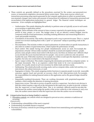 Information Systems Control and Audit (CA Final) Dhimant C. Shah
128
 These controls are generally defined as the procedures exercised by the system user personnel over
source, or transactions origination, documents before system input. These areas exercise control over
transactions processing using reports generated by the computer applications to reflect un-posted items,
non-monetary changes, item counts and amounts of transactions for settlement of transactions processed and
reconciliation of the applications (subsystem) to general ledger. The financial control techniques are
numerous. A few examples are highlighted here:
 Authorization: This entails obtaining the authority to perform some act typically access to such assets
as accounting or application entries.
 Budgets: These estimates of the amount of time or money expected to be spent during a particular
period of time, project, or event. The budget alone is not an effective control- budgets must be
compared with the actual performance, including isolating differences and researching them for a
cause and possible resolution.
 Cancellation of documents: This marks a document in such a way to prevent its reuse. This is a typical
control over invoices marking them with a ―paid‖ or ―processed‖ stamp or punching a hole in the
document.
 Documentation: This includes written or typed explanations of actions taken on specific transactions; it
also refers to written or typed instructions, which explain the performance of tasks.
 Dual control: This entails having two people simultaneously access an asset. For example, the
depositories of banks‘ 24-hour teller machines should be accessed and emptied with two people
present, many people confuse dual control with dual access, but these are distinct and different. Dual
access divides the access function between two people : once access is achieved, only one person
handles the asset. With teller-machines, for example, two tellers would open the depository vault door
together, but only one would retrieve the deposit envelopes.
 Input/ output verification: This entails comparing the information provided by a computer system to
the input documents. This is an expensive control that tends to be over- recommended by
auditors. It is usually aimed at such non-monetary by dollar totals and item counts.
 Safekeeping: This entails physically securing assets, such as computer disks, under lock and key, in a
desk drawer, file cabinet storeroom, or vault.
 Segregation of duties: This entails assigning similar functions to separate people to provide reasonable
assurance against fraud and provide an accuracy check of the other persons work. For example,
the responsibilities for making financial entries to the application and to the general ledger should be
separated.
 Sequentially numbered documents: These are working documents with preprinted sequential
numbers, which enables the detection of missing documents.
 Supervisory review: This refer to review of specific work by a supervisor : but what is not obvious is
that this control requires a sign-off on the documents by the supervisor, in order to provide evidence
that the supervisor at least handled them. This is an extremely difficult control to test after the
fact because the auditor cannot judge the quality of the review unless he or she witnesses it, and, even
then, the auditor cannot attest to what the supervisor did when the auditor was not watching.
(B) Categorization based on timing (Auditor’s controls)
1. Preventive controls: are controls which are designed to prevent an error, omission or malicious act
occurring.
Characteristics
 Understanding vulnerabilities of the asset is required
 Understanding of probable threats is required
 Provision of necessary controls for preventing probable threats from materializing and exploiting the
vulnerabilities
 