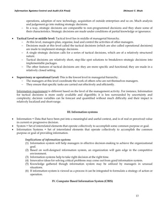Information Systems Control and Audit (CA Final) Dhimant C. Shah
13
operations, adoption of new technology, acquisition of outside enterprises and so on. Much analysis
and judgement go into making strategic decisions.
 In a way, strategic decisions are comparable to non-programmed decisions and they share some of
their characteristics. Strategic decisions are made under conditions of partial knowledge or ignorance.
 Tactical Level or middle level: Tactical level lies in middle of managerial hierarchy.
 At this level, managers plan, organise, lead and control the activities of other managers.
 Decisions made at this level called the tactical decisions (which are also called operational decisions)
are made to implement strategic decisions.
 A single strategic decision calls for a series of tactical decisions, which are of a relatively structured
nature.
 Tactical decisions are relatively short, step-like spot solutions to breakdown strategic decisions into
implementable packages.
 The other features of tactical decisions are: they are more specific and functional; they are made in a
relatively closed setting.
 Supervisory or operational Level: This is the lowest level in managerial hierarchy.
 The managers at this level coordinate the work of others who are not themselves managers.
 They ensure that specific tasks are carried out effectively and efficiently.
Information requirement is different based on the level of the management activity. For instance, Information
for tactical decisions is more easily available and digestible; it is less surrounded by uncertainty and
complexity; decision variables can be forecast and quantified without much difficulty and their impact is
relatively localized and short-range.
III. Information systems
 Information = Data that have been put into a meaningful and useful context, and is of real or perceived value
in current or progressive decision.
 System = Set of interrelated elements that operate collectively to accomplish some common purpose or goal.
 Information Systems = Set of interrelated elements that operate collectively to accomplish the common
purpose or goal of providing information.
Implications of information systems
(1) Information system will help managers in effective decision-making to achieve the organizational
goal.
(2) Based on well-designed information system, an organization will gain edge in the competitive
environment.
(3) Information systems help to take right decision at the right time.
(4) Innovative ideas for solving critical problems may come out from good information system.
(5) Knowledge gathered though information system may be utilized by managers in unusual
situations.
(6) If information system is viewed as a process it can be integrated to formulate a strategy of action or
operation.
IV. Computer Based Information System (CBIS)
 