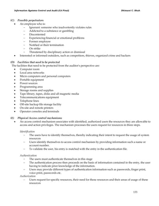 Information Systems Control and Audit (CA Final) Dhimant C. Shah
133
(C) Possible perpetrators
 An employee who is:
 Ignorant: someone who inadvertently violates rules
 Addicted to a substance or gambling
 Discontented
 Experiencing financial or emotional problems
 Former employee
 Notified or their termination
 On strike
 Threatened by disciplinary action or dismissal
 Interested or informed outsiders, such as competitors, thieves, organized crime and hackers
(D) Facilities that need to be protected
The facilities that need to be protected from the auditor's perspective are:
 Computer room
 Local area networks
 Micro computers and personal computers
 Portable equipment
 Power sources
 Programming area
 Storage rooms and supplies
 Tape library, tapes, disks and all magnetic media
 Telecommunications equipment
 Telephone lines
 Off-site backup file storage facility
 On-site and remote printers
 Operator consoles and terminals
(E) Physical Access control mechanisms
 An access control mechanism associates with identified, authorized users the resources they are allowable to
access and action privileges. The mechanism processes the users request for resources in three steps.
Identification
 The users have to identify themselves, thereby indicating their intent to request the usage of system
resources
 Users identify themselves to access control mechanism by providing information such a name or
account number.
 To validate the user, his entry is matched with the entry in the authentication file.
Authentication
 The users must authenticate themselves in this stage
 The authentication process then proceeds on the basis of information contained in the entry, the user
having to indicate prior knowledge of the information.
 Users may provide different types of authentication information such as passwords, finger print,
voice print, passwords etc.
Authorization
 Users request for specific resources, their need for those resources and their areas of usage of these
resources
 