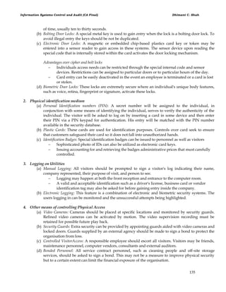 Information Systems Control and Audit (CA Final) Dhimant C. Shah
135
of time, usually ten to thirty seconds.
(b) Bolting Door Locks: A special metal key is used to gain entry when the lock is a bolting door lock. To
avoid illegal entry the keys should be not be duplicated.
(c) Electronic Door Locks: A magnetic or embedded chip-based plastics card key or token may be
entered into a sensor reader to gain access in these systems. The sensor device upon reading the
special code that is internally stored within the card activates the door locking mechanism.
Advantages over cipher and bolt locks
 Individuals access needs can be restricted through the special internal code and sensor
devices. Restrictions can be assigned to particular doors or to particular hours of the day.
 Card entry can be easily deactivated in the event an employee is terminated or a card is lost
or stolen.
(d) Biometric Door Locks: These locks are extremely secure where an individual's unique body features,
such as voice, retina, fingerprint or signature, activate these locks.
2. Physical identification medium
(a) Personal Identification numbers (PIN): A secret number will be assigned to the individual, in
conjunction with some means of identifying the individual, serves to verify the authenticity of the
individual. The visitor will be asked to log on by inserting a card in some device and then enter
their PIN via a PIN keypad for authentication. His entry will be matched with the PIN number
available in the security database.
(b) Plastic Cards: These cards are used for identification purposes. Controls over card seek to ensure
that customers safeguard their card so it does not fall into unauthorized hands.
(c) Identification Badges: Special identification badges can be issued to personnel as well as visitors
 Sophisticated photo of IDs can also be utilized as electronic card keys.
 Issuing accounting for and retrieving the badges administrative prices that must carefully
controlled.
3. Logging on Utilities
(a) Manual Logging: All visitors should be prompted to sign a visitor's log indicating their name,
company represented, their purpose of visit, and person to see.
 Logging may happen at both the front reception and entrance to the computer room.
 A valid and acceptable identification such as a driver's license, business card or vendor
identification tag may also be asked for before gaining entry inside the company.
(b) Electronic Logging: This feature is a combination of electronic and biometric security systems. The
users logging in can be monitored and the unsuccessful attempts being highlighted.
4. Other means of controlling Physical Access
(a) Video Cameras: Cameras should be placed at specific locations and monitored by security guards.
Refined video cameras can be activated by motion. The video supervision recording must be
retained for possible future play back.
(b) Security Guards: Extra security can be provided by appointing guards aided with video cameras and
locked doors. Guards supplied by an external agency should be made to sign a bond to protect the
organisation from loss.
(c) Controlled VisitorAccess: A responsible employee should escort all visitors. Visitors may be friends,
maintenance personnel, computer vendors, consultants and external auditors.
(d) Bonded Personnel: All service contract personnel, such as cieaning people and off-site storage
services, should be asked to sign a bond. This may not be a measure to improve physical security
but to a certain extent can limit the financial exposure of the organisation.
 