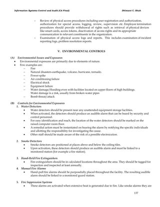 Information Systems Control and Audit (CA Final) Dhimant C. Shah
137
 Review of physical access procedures including user registration and authorization,
authorization for special access, logging, review, supervision etc. Employee termination
procedures should provide withdrawal of rights such as retrieval of physical devices
like smart cards, access tokens, deactivation of access rights and its appropriate
communication to relevant constituents in the organization.
 Examination of physical access logs and reports. This includes examination of incident
reporting logs, problem resolution reports.
V. ENVIRONMENTAL CONTROLS
(A) Environmental Issues and Exposures
 Environmental exposures are primarily due to elements of nature.
 Few examples are:
 Fire
 Natural disasters-earthquake, volcano, hurricane, tornado.
 Power spike
 Air conditioning failure
 Electrical shock
 Equipment failure
 Water damage/flooding-even with facilities located on upper floors of high buildings.
Water damage is a risk, usually from broken water pipes
 Bomb threat/attack
(B) Controls for Environmental Exposures
1. Water Detectors
 Water detectors should be present near any unattended equipment storage facilities.
 When activated, the detectors should produce an audible alarm that can be heard by security and
control personnel.
 For easy identification and reach, the location of the water detectors should be marked on the
raised computer room floor.
 A remedial action must be instantiated on hearing the alarm by notifying the specific individuals
and allotting the responsibility for investigating the cause.
 Other staff should be made aware of the risk of a possible electrocution.
2. Smoke Detectors
 Smoke detectors are positioned at places above and below the ceiling tiles.
 Upon activation, these detectors should produce an audible alarm and must be linked to a
monitored station {for example a fire station).
3. Hand-Held Fire Extinguishers
 Fire extinguishers should be in calculated locations throughout the area. They should be tagged for
inspection and inspected at least annually.
4. Manual Fire Alarms
 Hand-pull fire alarms should be purposefully placed throughout the facility. The resulting audible
alarm should be linked to a monitored guard station.
5. Fire Suppression Systems
 These alarms are activated when extensive heat is generated due to fire. Like smoke alarms they are
 