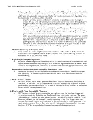 Information Systems Control and Audit (CA Final) Dhimant C. Shah
138
designed to produce audible alarms when activated and should be regularly monitored. In addition
to precautionary measures, the system should be segmented so that fire in one part of a large
facility does not activate the entire system. The fire suppression techniques vary depending upon
the situation but its usually one of the following:
 Dry-Pipe sprinkling systems: are typically referred to as sprinkler systems. These pipes
remain dry and upon activation by the electronic fire alarm water is sent through the pipe.
Dry pipe systems have the advantage that any failure in the pipe will not result in water
leaking into sensitive equipment.
 Water based systems: also function similar to the sprinkler systems. These systems are
effective but also are unpopular because they damage equipment and property. Changed
systems are more reliable but the disadvantage is that in the case of leakage or breakage of
pipes facilities are exposed to extensive water damage.
 Halon systems: Halon systems contain pressurized halon gases that remove oxygen from the
air. Halon is preferred to others because of its inertness and it does not damage equipment
like water does. There should be an audible alarm and brief delay before discharge to
permit personnel time to evacuate the area or to override and disconnect the system. The
drawback is, since halon adversely affects the ozone layer, its usage is restricted to some
extent and alternative suppression methods are being explored.
6. Strategically Locating the Computer Room
 The reduce the risk of flooding, the computer room should not be located in the basement of a
multi-storeyed building. Studies reveal that the computer room located in the top floors are less
prone to the risk of fire, smoke and water.
7. Regular Inspection by Fire Department
 An annual inspection by the fire department should be carried out to ensure that all fire detection
systems act in accordance with building codes. Also, the fire department should be notified of the
location of the computer room, so it should be equipped with tools and appropriate electrical fires.
8. Fireproof Walls, Floors and Ceilings surrounding the Computer Room
 Information processing facility should be surrounded by walls that should control or block fire
from spreading. The surrounding walls should have at least a more than one-two-hour fire
resistance rating.
9. Electrical Surge Protectors
 The risk of damage due to power spikes can be reduced to a great extent using electrical surge
protectors. The incoming current is measured by the voltage regulator and depending upon the
intensity of electric current regulators can increase or decrease the charge of electricity and ensures
that a consistent current passes through.
10. Uninterruptible Power Supply (UPS) / Generator
 A UPS system consists of a battery or gasoline powered generator that interfaces between the
electrical power entering the facility and the electrical power entering the computer. The system
typically cleanses the power to ensure wattage into the computer is consistent. In case of a power
failure, the UPS provides the back up by providing electrical power from the generator to the
computer for a certain span of time. Depending on the sophistication of the UPS, electrical power
supply could continue to flow for days or for just a few minutes to permit an orderly computer
shutdown. A UPS system can bu inbuilt or can be an external piece of equipment.
 