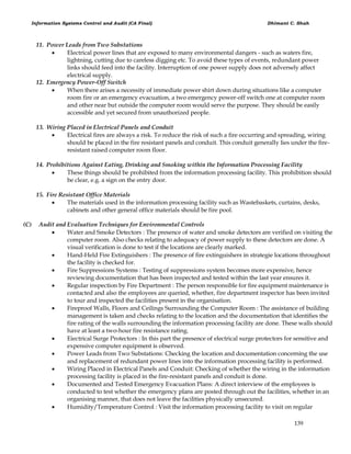 Information Systems Control and Audit (CA Final) Dhimant C. Shah
139
11. Power Leads from Two Substations
 Electrical power lines that are exposed to many environmental dangers - such as waters fire,
lightning, cutting due to careless digging etc. To avoid these types of events, redundant power
links should feed into the facility. Interruption of one power supply does not adversely affect
electrical supply.
12. Emergency Power-Off Switch
 When there arises a necessity of immediate power shirt down during situations like a computer
room fire or an emergency evacuation, a two emergency power-off switch one at computer room
and other near but outside the computer room would serve the purpose. They should be easily
accessible and yet secured from unauthorized people.
13. Wiring Placed in Electrical Panels and Conduit
 Electrical fires are always a risk. To reduce the risk of such a fire occurring and spreading, wiring
should be placed in the fire resistant panels and conduit. This conduit generally lies under the fire-
resistant raised computer room floor.
14. Prohibitions Against Eating, Drinking and Smoking within the Information Processing Facility
 These things should be prohibited from the information processing facility. This prohibition should
be clear, e.g. a sign on the entry door.
15. Fire Resistant Office Materials
 The materials used in the information processing facility such as Wastebaskets, curtains, desks,
cabinets and other general office materials should be fire pool.
(C) Audit and Evaluation Techniques for Environmental Controls
 Water and Smoke Detectors : The presence of water and smoke detectors are verified on visiting the
computer room. Also checks relating to adequacy of power supply to these detectors are done. A
visual verification is done to test if the locations are clearly marked.
 Hand-Held Fire Extinguishers : The presence of fire extinguishers in strategie locations throughout
the facility is checked for.
 Fire Suppressions Systems : Testing of suppressions system becomes more expensive, hence
reviewing documentation that has been inspected and tested within the last year ensures it.
 Regular inspection by Fire Department : The person responsible for fire equipment maintenance is
contacted and also the employees are queried, whether, fire department inspector has been invited
to tour and inspected the facilities present in the organisation.
 Fireproof Walls, Floors and Ceilings Surrounding the Computer Room : The assistance of building
management is taken and checks relating to the location and the documentation that identifies the
fire rating of the walls surrounding the information processing facility are done. These walls should
have at least a two-hour fire resistance rating.
 Eiectrical Surge Protectors : In this part the presence of electrical surge protectors for sensitive and
expensive computer equipment is observed.
 Power Leads from Two Substations: Checking the location and documentation concerning the use
and replacement of redundant power lines into the information processing facility is performed.
 Wiring Placed in Electrical Panels and Conduit: Checking of whether the wiring in the information
processing facility is placed in the fire-resistant panels and conduit is done.
 Documented and Tested Emergency Evacuation Plans: A direct interview of the employees is
conducted to test whether the emergency plans are posted through out the facilities, whether in an
organising manner, that does not leave the facilities physically unsecured.
 Humidity/Temperature Control : Visit the information processing facility to visit on regular
 