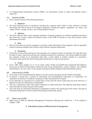 Information Systems Control and Audit (CA Final) Dhimant C. Shah
14
 A Computer-based Information System (CBIS) is an information system in which the computer plays a
major role.
(A) Elements of CBIS
 Such a system consists of the following elements:
1. Hardware
 The term hardware refers to machinery including the computer itself, which is often referred as Central
Processing Unit (CPU) and all of its support equipment. Among the support equipment are input and
output devices, storage devices, and communications devices.
2. Software
 The term software refers to the computer programs. Computer programs are machine-readable instructions
that direct the circuitry within the hardware parts of the CBIS to function in ways that produce useful
information from data.
3. Data
 Data are facts that are used by programs to produce useful information. Like programs, data are generally
stored in machine-readable form on disk or tape until the computer needs them.
4. Procedures
 Procedures are the policies that govern the operation of a computer system. For instance, the steps that must
be taken to enter a password and log onto computer terminal are a procedure. The actions needed to restore
the computer system to its operational state after a major failure is another example of a procedure.
Procedures often specify the actions that people should take in a step-by-step manner.
5. People
 Every CBIS needs people if it is to be made useful. People are probably the components that influence
the success or failure of information systems the most. Users, programmers, system analysts, and database
administrators are just some of the people associated with the computer-based information systems.
(B) Characteristics of CBIS
 All systems work for predetermined objectives and the system is designed and developed accordingly.
 In general a system has a number of interrelated and interdependent subsystems or components. No
subsystem can function in isolation; it depends on other subsystems for its inputs.
 If one subsystem or component of a system fails, in most cases the whole system does not work. However, it
depends on how the subsystems are interrelated.
 The way a subsystem works with another subsystem is called interaction. The different subsystems interact
with each other to achieve the goal of the system
 The work done by individual subsystems is integrated to achieve the central goal of the system. The goal of
individual subsystem is of lower priority than the goal of the entire system.
(C) Major areas of CBIS
 Major areas of CBIS are Materials Management, Production Planning and Control etc – To be studied in
Chapter – ERP.
V. Information systems at different levels of management
 