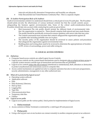 Information Systems Control and Audit (CA Final) Dhimant C. Shah
140
intervals and physically determine if temperature and humidity are adequate.
 Fully Documented and Tested Business Continuity Plan : This is a separate chapter.
(D) IS Auditor Participation (Role of IS Auditor)
Audit of environmental controls it is understood should form a critical part of every IS audit plan. The IS auditor
should satisfy not only the effectiveness of various technical controls but that the overall controls assure
safeguarding the business against environmental risks. Some of the critical audit considerations that an
IS auditor should take into account while conducting his audit are given below:
 Risk Assessment: The risk profile should include the different kinds of environmental risks
that the organization is exposed to. These should comprise both natural and man-made threats.
The profile should be periodically reviewed to ensure updation with newer risks that may arise.
 The controls assessment must ascertain that controls safeguard the organization against all
acceptable risks including probable ones are in place.
 The security policy of the organization should be reviewed to assess policies and procedures
that safeguard the organization against environmental risks.
 Building plans and wiring plans need to be reviewed to determine the appropriateness of location
of IPF, review of surroundings, power and cable wiring etc.
VI. LOGICAL ACCESS CONTROLS
(A) Definition
 Computer based access controls are called Logical Access Controls
 Logical access controls are the system-based mechanisms used to designate who or what is to have access to
a specific system resource and the type of transactions and functions that are permitted.
 Logical access controls reduce the risk of misuse (intentional or unintentional), theft, alteration or destruction
to protect unauthorised and unnecessary access to computer files.
 Access control mechanisms are applied not only to computer operators but also to end users programmers,
security administrators, management or any other authorized user.
(B) What all is protected by logical access?
 Operating system software
 Application software
 Data
 Data dictionary/directory
 Dial-up lines
 Logging files
 Tape files
 Telecommunication lines
 Temporary disk files.
 Utilities
(C) Logical access paths
 Logical access paths are the various paths/ check points for implementation of logical access.
1. Online terminals
 Access controls in Online Terminals is restricted by a valid logon-ID and password.
2. Dialup ports
 Using a dial up port user at one location can connect remotely to another computer present at an unknown
 