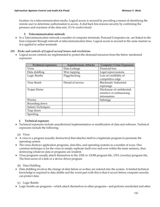 Information Systems Control and Audit (CA Final) Dhimant C. Shah
141
location via a telecommunication media. Logical access is secured by providing a means of identifying the
remote user to determine authorization to access. A dial back line ensures security by confirming the
presence and exactness of the data sent. (To be studied ahead).
3. Telecommunication network
 In a Telecommunication network a number of computer terminals, Personal Computers etc. are linked to the
host computer through network or telecommunication lines. Logical access is secured in the same manner as
it is applied to online terminals
(D) Risks and controls of Logical access/ Issues and revelations
 Logical access controls are implemented to protect the aforesaid resources from the below mentioned
exposures:
Technical exposures Asynchronous Attacks Computer Crime Exposures
Virus Data Leakage Financial loss
Data diddling Wire tapping Legal repurcussions
Logic Bombs Piggybacking Loss of credibility of
competitive edge
Time Bomb Denial of service Blackmail/ Industrial
espionage
Trojan Horse Disclosure of confidential,
sensitive or embarassing
information
Worms Sabotage
Rounding down
Salami Techniques
Trap doors
Spoofing
1. Technical exposure
 Technical exposures include unauthorized implementation or modification of data and software. Technical
exposures include the following:
(a) Virus
 A virus is a program (usually destructive) that attaches itself to a legitimate program to penetrate the
operating system.
 The virus destroys application programs, data files, and operating systems in a number of ways. One
common technique is for the virus to simply replicate itself over and over within the main memory, thus
destroying whatever data or programs are resident.
 Virus programs usually attach themselves to the .EXE or .GOM program file, .OVL (overlay) program file,
The boot sector of a disk or a device driver program
(b) Data Diddling
 Data diddling involves the change of data before or as they are entered into the system. A limited technical
knowledge is required to data diddle and the worst part with this is that it occurs before computer security
can protect data.
(c) Logic Bombs
 Logic bombs are programs - which attach themselves to other programs - and perform unsolicited and often
 
