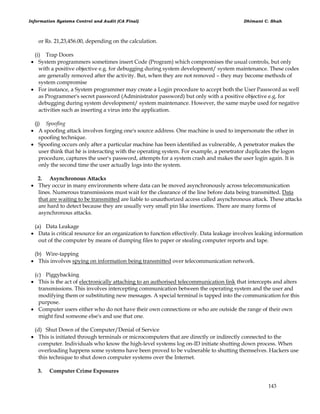 Information Systems Control and Audit (CA Final) Dhimant C. Shah
143
or Rs. 21,23,456.00, depending on the calculation.
(i) Trap Doors
 System programmers sometimes insert Code (Program) which compromises the usual controls, but only
with a positive objective e.g. for debugging during system development/ system maintenance. These codes
are generally removed after the activity. But, when they are not removed – they may become methods of
system compromise
 For instance, a System programmer may create a Login procedure to accept both the User Password as well
as Programmer's secret password (Administrator password) but only with a positive objective e.g. for
debugging during system development/ system maintenance. However, the same maybe used for negative
activities such as inserting a virus into the application.
(j) Spoofing
 A spoofing attack involves forging one's source address. One machine is used to impersonate the other in
spoofing technique.
 Spoofing occurs only after a particular machine has been identified as vulnerable, A penetrator makes the
user think that hè is interacting with the operating system. For example, a penetrator duplicates the logon
procedure, captures the user's password, attempts for a system crash and makes the user login again. It is
only the second time the user actually logs into the system.
2. Asynchronous Attacks
 They occur in many environments where data can be moved asynchronously across telecommunication
lines. Numerous transmissions must wait for the clearance of the line before data being transmitted. Data
that are waiting to be transmitted are liable to unauthorized access called asynchronous attack. These attacks
are hard to detect because they are usually very small pin like insertions. There are many forms of
asynchronous attacks.
(a) Data Leakage
 Data is critical resource for an organization to function effectively. Data leakage involves leaking information
out of the computer by means of dumping files to paper or stealing computer reports and tape.
(b) Wire-tapping
 This involves spying on information being transmitted over telecommunication network.
(c) Piggybacking
 This is the act of electronically attaching to an authorised telecommunication link that intercepts and alters
transmissions. This involves intercepting communication between the operating system and the user and
modifying them or substituting new messages. A special terminal is tapped into the communication for this
purpose.
 Computer users either who do not have their own connections or who are outside the range of their own
might find someone else's and use that one.
(d) Shut Down of the Computer/Denial of Service
 This is initiated through terminals or microcomputers that are directly or indirectly connected to the
computer. Individuals who know the high-level systems log on-ID initiate shutting down process. When
overloading happens some systems have been proved to be vulnerable to shutting themselves. Hackers use
this technique to shut down computer systems over the Internet.
3. Computer Crime Exposures
 