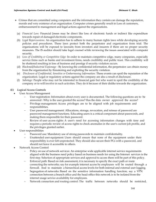 Information Systems Control and Audit (CA Final) Dhimant C. Shah
144
 Crimes that are committed using computers and the information they contain can damage the reputation,
morale and very existence of an organization. Computer crimes generally result in Loss of customers,
embarrassment to management and legal actions against the organizations.
(a) Financial Loss: Financial Josses may be direct like loss of electronic funds or indirect like expenditure
towards repair of damaged electronic components.
(b) Legal Repercussions: An organization has to adhere to many human rights laws while developing security
policies and procedures. These laws protect both the perpetrator and organization from trial. The
organizations will be exposed to lawsuits from investors and insurers if there are no proper security
measures. The IS auditor should take legal counsel while reviewing the issues associated with computer
security.
(c) Loss of Credibility or Competitive Edge: In order to maintain competitive edge, many companies, especially
service firms such as banks and investment firms, needs credibility and public trust. This credibility will
be shattered resulting in loss of business and prestige if security violation occurs.
(d) Blackmail/lndustrial Espionage - By knowing the confidential information, the perpetrator can obtain money
from the organization by threatening and exploiting the security violation.
(e) Disclosure of Confidential, Sensitive or Embarrassing Information: These events can spoil the reputation of the
organization. Legal or regulatory actions against the company are also a result of disclosure.
(f) Sabotage: People who may not be interested in financial gain but who want to spoil the credibility of the
company or to will involve in such activities. They do it because of their dislike towards the organization.
(E) Logical Access Controls
 User Access Management
 User registration: Information about every user is documented. The following questions are to be
answered : Why is the user granted the access? Has the data owner approved the access?
 Privilege management: Access privileges are to be aligned with job requirements and
responsibilities.
 User password management: Allocations, storage, revocation, and reissue of password are
password management functions. Educating users is a critical component about passwords, and
making them responsible for their password.
 Review of user access rights: A user's need for accessing information changes with time and
requires a periodic review of access rights to check anomalies in the user's current job profile, and
the privileges granted earlier.
 User responsibilities
 Password use: Mandatory use of strong passwords to maintain confidentiality.
 Unattended user equipment: Users should ensure that none of the equipment under their
responsibility is ever left unprotected. They should also secure their PCs with a password, and
should not leave it accessible to others.
 Network Access Control
 Policy on use of network services: An enterprise wide applicable internet service requirements
aligned with the business need policy based on business needs for using the Internet services is the
first step. Selection of appropriate services and approval to access them will be part of this policy.
 Enforced path: Based on risk assessment, it is necessary to specify the exact path or route
connecting the networks; say for example internet access by employees will be routed through a
firewall. And to maintain a hierarchical access levels for both internal and external user logging.
 Segregation of networks: Based on the sensitive information handling function; say a VPN
connection between a branch office and the head-office this network is to be isolated from the
internet usage service availability for employees.
 Network connection and routing control: The traffic between networks should be restricted,
 