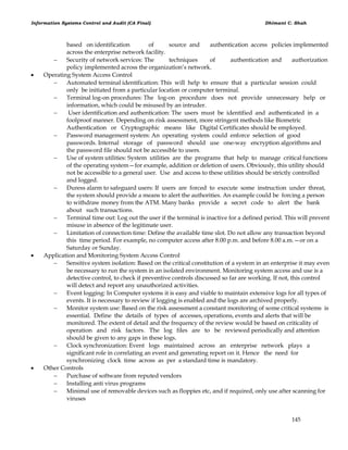 Information Systems Control and Audit (CA Final) Dhimant C. Shah
145
based on identification of source and authentication access policies implemented
across the enterprise network facility.
 Security of network services: The techniques of authentication and authorization
policy implemented across the organization‘s network.
 Operating System Access Control
 Automated terminal identification: This will help to ensure that a particular session could
only be initiated from a particular location or computer terminal.
 Terminal log-on procedures: The log-on procedure does not provide unnecessary help or
information, which could be misused by an intruder.
 User identification and authentication: The users must be identified and authenticated in a
foolproof manner. Depending on risk assessment, more stringent methods like Biometric
Authentication or Cryptographic means like Digital Certificates should be employed.
 Password management system: An operating system could enforce selection of good
passwords. Internal storage of password should use one-way encryption algorithms and
the password file should not be accessible to users.
 Use of system utilities: System utilities are the programs that help to manage critical functions
of the operating system—for example, addition or deletion of users. Obviously, this utility should
not be accessible to a general user. Use and access to these utilities should be strictly controlled
and logged.
 Duress alarm to safeguard users: If users are forced to execute some instruction under threat,
the system should provide a means to alert the authorities. An example could be forcing a person
to withdraw money from the ATM. Many banks provide a secret code to alert the bank
about such transactions.
 Terminal time out: Log out the user if the terminal is inactive for a defined period. This will prevent
misuse in absence of the legitimate user.
 Limitation of connection time: Define the available time slot. Do not allow any transaction beyond
this time period. For example, no computer access after 8.00 p.m. and before 8.00 a.m.—or on a
Saturday or Sunday.
 Application and Monitoring System Access Control
 Sensitive system isolation: Based on the critical constitution of a system in an enterprise it may even
be necessary to run the system in an isolated environment. Monitoring system access and use is a
detective control, to check if preventive controls discussed so far are working. If not, this control
will detect and report any unauthorized activities.
 Event logging: In Computer systems it is easy and viable to maintain extensive logs for all types of
events. It is necessary to review if logging is enabled and the logs are archived properly.
 Monitor system use: Based on the risk assessment a constant monitoring of some critical systems is
essential. Define the details of types of accesses, operations, events and alerts that will be
monitored. The extent of detail and the frequency of the review would be based on criticality of
operation and risk factors. The log files are to be reviewed periodically and attention
should be given to any gaps in these logs.
 Clock synchronization: Event logs maintained across an enterprise network plays a
significant role in correlating an event and generating report on it. Hence the need for
synchronizing clock time across as per a standard time is mandatory.
 Other Controls
 Purchase of software from reputed vendors
 Installing anti virus programs
 Minimal use of removable devices such as floppies etc, and if required, only use after scanning for
viruses
 