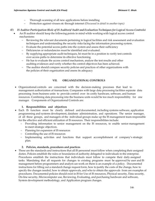 Information Systems Control and Audit (CA Final) Dhimant C. Shah
146
 Thorough scanning of all new applications before installing
 Protection against viruses etc through internet (Discussed in detail in another topic)
(F) IS Auditor Participation (Role of IS Auditor)/ Audit and Evaluation Techniques for Logical Access Controls)
 An IS auditor should keep the following points in mind while working with logical access control
mechanisms:
 Reviewing the relevant documents pertaining to logical facilities and risk assessment and evaluation
techniques and understanding the security risks facing the information processing system.
 Evaluate the potential access paths into the system and assess their sufficiency
 Deficiencies or redundancies must be identified and evaluated.
 By supplying appropriate audit techniques, hè must be in a position to verify test controls
over access paths to determine its effective functioning.
 He has to evaluate the access control mechanism, analyse the test results and other
auditing evidences and verify whether the control objectives has been achieved.
 The auditor should compare security policies and practices of other organizations with
the policies of their organization and assess its adequacy
VII. ORGANIZATIONAL CONTROLS
 Organizational controls are concerned with the decision-making processes that lead to
management authorization of transactions. Companies with large data processing facilities separate data
processing from business units to provide control over its costly hardware, software, and human
resources. Combining data processing into the business units would be too much responsibility for one
manager. Components of Organizational Controls are:
1. Responsibilities and objectives
 Each IS function must be clearly defined and documented, including systems software, application
programming and systems development, database administration, and operations. The senior manager,
of all these groups, and managers of the individual groups make up the IS management team responsible
for the effective and efficient utilization of IS resources. Their responsibilities include:
 Providing information to senior management on the IS resources, to enable senior management
to meet strategic objectives.
 Planning for expansion of IS resources
 Controlling the use of IS resources
 Implementing activities and functions that support accomplishment of company‘s strategic
plan.
2. Policies, standards, procedures and practices
 These are the standards and instructions that all IS personnel must follow when completing their assigned
duties. Policies establish the rules or boundaries of authority delegated to individuals in the enterprise.
Procedures establish the instructions that individuals must follow to compete their daily assigned
tasks. Mandating that all requests for changes to existing programs must be approved by user and IS
management before programmers and analyst can work on them is an example of a policy. Documented
instructions for filling out a standard change request form, how to justify the costs of the change, how to
specify the changes needed, how to obtain approvals, and who to obtain the approvals from are examples of
procedures. Documented policies should exist in IS for Use of IS resources, Physical security, Data security,
On-line security, Microcomputer use, Reviewing, Evaluating, and purchasing hardware and software,
System development methodology, and Application program changes.
 