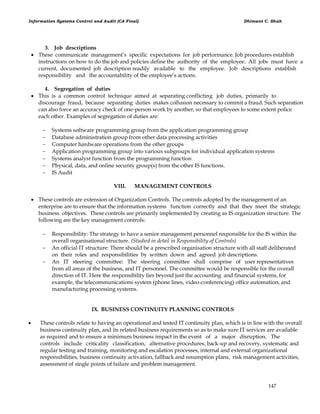 Information Systems Control and Audit (CA Final) Dhimant C. Shah
147
3. Job descriptions
 These communicate management‘s specific expectations for job performance. Job procedures establish
instructions on how to do the job and policies define the authority of the employee. All jobs must have a
current, documented job description readily available to the employee. Job descriptions establish
responsibility and the accountability of the employee‘s actions.
4. Segregation of duties
 This is a common control technique aimed at separating conflicting job duties, primarily to
discourage fraud, because separating duties makes collusion necessary to commit a fraud. Such separation
can also force an accuracy check of one-person work by another, so that employees to some extent police
each other. Examples of segregation of duties are:
 Systems software programming group from the application programming group
 Database administration group from other data processing activities
 Computer hardware operations from the other groups
 Application programming group into various subgroups for individual application systems
 Systems analyst function from the programming function
 Physical, data, and online security group(s) from the other IS functions.
 IS Audit
VIII. MANAGEMENT CONTROLS
 These controls are extension of Organization Controls. The controls adopted by the management of an
enterprise are to ensure that the information systems function correctly and that they meet the strategic
business objectives. These controls are primarily implemented by creating as IS organization structure. The
following are the key management controls:
 Responsibility: The strategy to have a senior management personnel responsible for the IS within the
overall organisational structure. (Studied in detail in Responsibility of Controls)
 An official IT structure: There should be a prescribed organisation structure with all staff deliberated
on their roles and responsibilities by written down and agreed job descriptions.
 An IT steering committee: The steering committee shall comprise of user representatives
from all areas of the business, and IT personnel. The committee would be responsible for the overall
direction of IT. Here the responsibility lies beyond just the accounting and financial systems, for
example, the telecommunications system (phone lines, video-conferencing) office automation, and
manufacturing processing systems.
IX. BUSINESS CONTINUITY PLANNING CONTROLS
 These controls relate to having an operational and tested IT continuity plan, which is in line with the overall
business continuity plan, and its related business requirements so as to make sure IT services are available
as required and to ensure a minimum business impact in the event of a major disruption. The
controls include criticality classification, alternative procedures, back-up and recovery, systematic and
regular testing and training, monitoring and escalation processes, internal and external organizational
responsibilities, business continuity activation, fallback and resumption plans, risk management activities,
assessment of single points of failure and problem management.
 