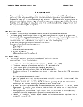 Information Systems Control and Audit (CA Final) Dhimant C. Shah
148
X. USER CONTROLS
 User controls (Application system controls) are undertaken to accomplish reliable information
processing cycles that perform the processes across the enterprise. Applications represent the interface
between the user and the business functions. For example, a counter clerk at a bank is required to
perform various business activities as part of his job description and assigned responsibilities. He is able
to relate to the advantages of technology when he is able to interact with the computer system from
the perspective of meeting his job objectives.
(A) Boundary Controls
 Boundary Controls establish interface between the user of the system and the system itself.
 The major controls of the boundary system are the physical access controls. Physical access controls are
implemented with an access control mechanism and links the authentic users to the authorized resources they
are permitted to access. The access control mechanism the three steps of ―identification‖,
―authentication‖ and ―authorization‖ with respect to the access control policy.
(These have been studied in detail above in Physical Acess Controls)
 Examples of Boundary Control techniques are:
 Cryptography
 Passwords
 Personal Identification Number
 Identification Cards
(These have been studied in detail above)
(B) Input Controls
 These have been studied in Controls over Information and Data Integrity Controls
 Additional Topic – Types of Data Coding Errors
 Addition : Addition of an extra character in a code e.g. 54329 coded as 543219
 Truncation : Omission of characters in the code e.g. 54329 coded as 5439
 Transcription : Recording wrong characters 54329 coded as 55329
 Transposition : Reversing adjacent characters 54329 coded as 453219
 Double transposition : Reversing characters separated by one or more characters i.e., 54329 is entered as
52349.
Factors affecting coding errors as follows:
 Length of the code : Long codes are naturally prone to more errors. Long codes should be broken using
hyphens, slashes or spaces to reduce coding errors.
 Alphabetic numeric mix : The code should provide for grouping of alphabets and numerical
separately if both are used. Intermingling both would result in more errors.
 Choice of characters : Certain alphabets are confused with numerical such as B, I, O, S, V and Z would
be confused with 8,1,0,5,U, 2 when written on source document and entered into the system. Such as
characters should be avoided
 Mixing uppercase/lowercase fonts : Upper case and lower case should NOT be mixed when using
codes since they delay the process of keying in due to usage of the shift key.
 Sequence of characters : Character sequence should be maintained as much as possible. Such as
using ABC instead of ACB.
 