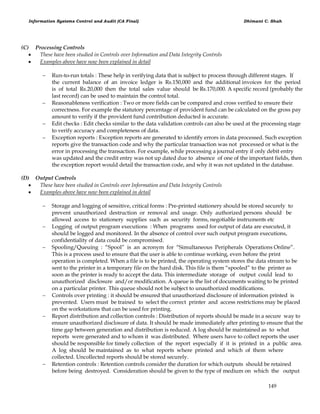 Information Systems Control and Audit (CA Final) Dhimant C. Shah
149
(C) Processing Controls
 These have been studied in Controls over Information and Data Integrity Controls
 Examples above have now been explained in detail
 Run-to-run totals : These help in verifying data that is subject to process through different stages. If
the current balance of an invoice ledger is Rs.150,000 and the additional invoices for the period
is of total Rs.20,000 then the total sales value should be Rs.170,000. A specific record (probably the
last record) can be used to maintain the control total.
 Reasonableness verification : Two or more fields can be compared and cross verified to ensure their
correctness. For example the statutory percentage of provident fund can be calculated on the gross pay
amount to verify if the provident fund contribution deducted is accurate.
 Edit checks : Edit checks similar to the data validation controls can also be used at the processing stage
to verify accuracy and completeness of data.
 Exception reports : Exception reports are generated to identify errors in data processed. Such exception
reports give the transaction code and why the particular transaction was not processed or what is the
error in processing the transaction. For example, while processing a journal entry if only debit entry
was updated and the credit entry was not up dated due to absence of one of the important fields, then
the exception report would detail the transaction code, and why it was not updated in the database.
(D) Output Controls
 These have been studied in Controls over Information and Data Integrity Controls
 Examples above have now been explained in detail
 Storage and logging of sensitive, critical forms : Pre-printed stationery should be stored securely to
prevent unauthorized destruction or removal and usage. Only authorized persons should be
allowed access to stationery supplies such as security forms, negotiable instruments etc
 Logging of output program executions : When programs used for output of data are executed, it
should be logged and monitored. In the absence of control over such output program executions,
confidentiality of data could be compromised.
 Spooling/Queuing : ―Spool‖ is an acronym for ―Simultaneous Peripherals Operations Online‖.
This is a process used to ensure that the user is able to continue working, even before the print
operation is completed. When a file is to be printed, the operating system stores the data stream to be
sent to the printer in a temporary file on the hard disk. This file is them ―spooled‖ to the printer as
soon as the printer is ready to accept the data. This intermediate storage of output could lead to
unauthorized disclosure and/or modification. A queue is the list of documents waiting to be printed
on a particular printer. This queue should not be subject to unauthorized modifications.
 Controls over printing : it should be ensured that unauthorized disclosure of information printed is
prevented. Users must be trained to select the correct printer and access restrictions may be placed
on the workstations that can be used for printing.
 Report distribution and collection controls : Distribution of reports should be made in a secure way to
ensure unauthorized disclosure of data. It should be made immediately after printing to ensure that the
time gap between generation and distribution is reduced. A log should be maintained as to what
reports were generated and to whom it was distributed. Where users have to collect reports the user
should be responsible for timely collection of the report especially if it is printed in a public area.
A log should be maintained as to what reports where printed and which of them where
collected. Uncollected reports should be stored securely.
 Retention controls : Retention controls consider the duration for which outputs should be retained
before being destroyed. Consideration should be given to the type of medium on which the output
 