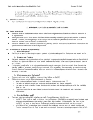 Information Systems Control and Audit (CA Final) Dhimant C. Shah
150
is stored. Retention control requires that a date should be determined for each output item
produced. Various factors ranging from the need of the output, use of the output, to legislative
requirements would affect the retention period
(E) Database Controls
 These have been studied in Controls over Information and Data Integrity Controls
XI. CONTROLS OVER UNAUTHORIZED INTRUSION
(A) What is intrusion
 Intrusion refers to attempts to intrude into or otherwise compromise the system and network resources of
an organisation.
 An organization would allow access the aforesaid resources by authorised people only and for acceptable
reasons. However, an attempt might be made by some unauthorized persons to cause harm to such
resources, and the same is referred to as Intrusion.
 Intrusion detection is the attempt to monitor and possibly prevent intrude into or otherwise compromise the
system and network resources of an organisation.
(B) Unauthorized intrusion through Hacking
1. What is Hacking?
 Hacking is an act of penetrating computer systems to gain knowledge about the system and how it works.
2. Hackers and Crackers
 Hacker is someone who is enthusiastic about computer programming and all things relating to the technical
workings of a computer. However, most people understand a hacker to be what is more accurately known
as a 'cracker'.
 Crackers are people who try to gain unauthorized access to computers. This is normally done through the
use of a 'backdoor' program installed on the machine. A lot of crackers also try to gain access to resources
through the use of password cracking software, which tries billions of passwords to find the correct one for
accessing a computer.
3. What damage can a Hacker do?
 This depends upon what backdoor program(s) are hiding on the PC.
 Different programs can do different amounts of damage.
 Most programs allow a hacker to smuggle another program onto your PC.
 Hackers can see everything you are doing, and can access any file on your disk.
 Hackers can write new files, delete files, edit files, and do practically anything to a file that could be
done to a file.
 Programs could also be used to steal personal Information such as passwords and credit card
information.
4. How do Hackers hack?
 There are many ways in which a hacker can hack. Some of them are listed below:
 NetBIOS: This kind of hack exploits a bug in Windows. NetBIOS is meant to be used on local area
networks, so machines on that network can share information. Unfortunately, the bug is that
NetBIOS can also be used across the Internet - so a hacker can access your machine remotely.
 ICMP Ping: ICMP is one of the main protocols that make the Internet work. It stands for Internet
Control Message Protocol. 'Ping' is one of the commands that can be sent to a computer using ICMP.
 