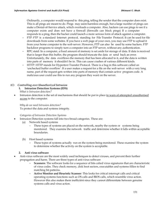 Information Systems Control and Audit (CA Final) Dhimant C. Shah
151
Ordinarily, a computer would respond to this ping, telling the sender that the computer does exist.
This is all pings are meant to do. Pings may seem harmless enough, but a large number of pings can
make a Denial-of-Service attack, which overloads a computer. Also, hackers can use pings to see if a
computer exists and does not have a firewall (firewalls can block pings) If a computer
responds to a ping, then the hacker could launch a more serious form of attack against a computer.
 FTP: FTP is a standard Internet protocol, standing for File Transfer Protocol. It can be used for file
downloads from some websites. If you have a web page of your own, you may use FTP to upload it
from your home computer to the web server. However, FTP can also be used by some hackers. FTP
backdoor programs to simply turn a computer into an FTP server, without any authentication.
 RPC.statd: In a computer, a fixed amount of memory is set aside for storage of data. If data is received
that is larger than this buffer, the program should truncate the data or send back an error.
Unfortunately, the data overflows the memory that has been allocated to it, and the data is written
into parts of memory it shouldn't be in. This can cause crashes of various different kinds.
 HTTP: HTTP stands for Hypertext Transfer Protocol. There is a bug in this software called an
'unchecked buffer overflow'. If a user makes a request for a file on the web server with a very long
name, part of the request gets written into parts of memory that contain active program code. A
malicious user could use this to run any program they want on the server.
(C) Controlling over Unauthorized Intrusion
1. Intrusion Detection Systems (IDS)
What is Intrusion detection?
 Intrusion detection is the set of mechanisms that should be put in place to warn of attempted unauthorised
access to the computer.
Why do we need Intrusion detection?
To protect the data and systems integrity.
Categories of Intrusion Detection Systems
 Intrusion Detection systems fall into two broad categories. These are:
(a) Network based systems
 These types of systems are placed on the network, nearby the system or systems being
monitored. They examine the network traffic and determine whether it falls within acceptable
boundaries.
(b) Host based systems
 These types of systems actually run on the system being monitored. These examine the system
to determine whether the activity on the system is acceptable.
2. Anti virus software
 Anti-virus software are the most widely used techniques to detect viruses, and prevent their further
propagation and harm. There are three types of anti-virus software
 Scanners: The software looks for a sequence of bits calied virus signatures that are characteristic
of virus codes. They check memory, disk boot sectors, executables and systems fillies to find
matching bit patterns.
 Active Monitor and Heuristic Scanner: This looks for critical interrupt calls and critical
operating systems functions such as OS calls and BIOS calls, which resemble virus action.
However this also makes them inefficiënt since they cannot differentiate between genuine
systems calls and virus action.
 
