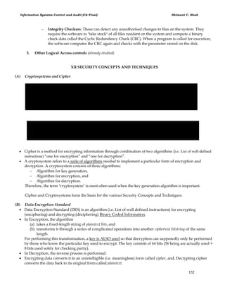 Information Systems Control and Audit (CA Final) Dhimant C. Shah
152
 Integrity Checkers: These can detect any unauthorised changes to files on the system. They
require the software to "take stock" of all files resident on the system and compute a binary
check data called the Cyclic Redundancy Check (CRC). When a program is called for execution,
the software computes the CRC again and checks with the parameter stored on the disk.
3. Other Logical Access controls (already studied)
XII.SECURITY CONCEPTS AND TECHNIQUES
(A) Cryptosystems and Cipher
 Cipher is a method for encrypting information through combination of two algorithms (i.e. List of well-defined
instructions) ―one for encryption‖ and ―one for decryption‖.
 A cryptosystem refers to a suite of algorithms needed to implement a particular form of encryption and
decryption. A cryptosystem consists of three algorithms:
 Algorithm for key generation,
 Algorithm for encryption, and
 Algorithm for decryption.
Therefore, the term "cryptosystem" is most often used when the key generation algorithm is important.
Cipher and Cryptosystems form the basis for the various Security Concepts and Techniques.
(B) Data Encryption Standard
 Data Encryption Standard (DES) is an algorithm (i.e. List of well defined instructions) for encrypting
(enciphering) and decrypting (deciphering) Binary Coded Information.
 In Encryption, the algorithm
(a) takes a fixed-length string of plaintext bits, and
(b) transforms it through a series of complicated operations into another ciphertext bitstring of the same
length.
For performing this transformation, a key is ALSO used so that decryption can supposedly only be performed
by those who know the particular key used to encrypt. The key consists of 64 bits (56 being are actually used +
8 bits used solely for checking parity).
 In Decryption, the reverse process is performed.
 Encrypting data converts it to an unintelligible (i.e. meaningless) form called cipher, and, Decrypting cipher
converts the data back to its original form called plaintext.
 