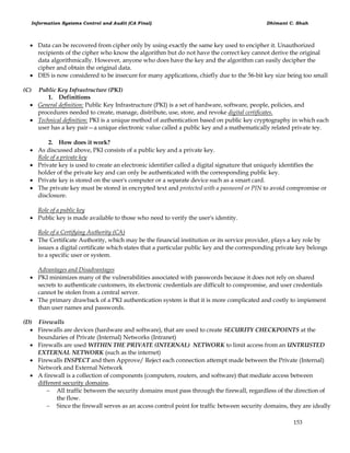 Information Systems Control and Audit (CA Final) Dhimant C. Shah
153
 Data can be recovered from cipher only by using exactly the same key used to encipher it. Unauthorized
recipients of the cipher who know the algorithm but do not have the correct key cannot derive the original
data algorithmically. However, anyone who does have the key and the algorithm can easily decipher the
cipher and obtain the original data.
 DES is now considered to be insecure for many applications, chiefly due to the 56-bit key size being too small
(C) Public Key Infrastructure (PKI)
1. Definitions
 General definition: Public Key Infrastructure (PKI) is a set of hardware, software, people, policies, and
procedures needed to create, manage, distribute, use, store, and revoke digital certificates.
 Technical definition: PKI is a unique method of authentication based on public key cryptography in which each
user has a key pair—a unique electronic value called a public key and a mathematically related private tey.
2. How does it work?
 As discussed above, PKI consists of a public key and a private key.
Role of a private key
 Private key is used to create an electronic identifier called a digital signature that uniquely identifies the
holder of the private key and can only be authenticated with the corresponding public key.
 Private key is stored on the user's computer or a separate device such as a smart card.
 The private key must be stored in encrypted text and protected with a password or PIN to avoid compromise or
disclosure.
Role of a public key
 Public key is made available to those who need to verify the user's identity.
Role of a Certifying Authority (CA)
 The Certificate Authority, which may be the financial institution or its service provider, plays a key role by
issues a digital certificate which states that a particular public key and the corresponding private key belongs
to a specific user or system.
Advantages and Disadvantages
 PKI minimizes many of the vulnerabilities associated with passwords because it does not rely on shared
secrets to authenticate customers, its electronic credentials are difficult to compromise, and user credentials
cannot be stolen from a central server.
 The primary drawback of a PKI authentication system is that it is more complicated and costly to impiement
than user names and passwords.
(D) Firewalls
 Firewalls are devices (hardware and software), that are used to create SECURITY CHECKPOINTS at the
boundaries of Private (Internal) Networks (Intranet)
 Firewalls are used WITHIN THE PRIVATE (INTERNAL) NETWORK to limit access from an UNTRUSTED
EXTERNAL NETWORK (such as the internet)
 Firewalls INSPECT and then Approve/ Reject each connection attempt made between the Private (Internal)
Network and External Network
 A firewall is a collection of components (computers, routers, and software) that mediate access between
different security domains.
 All traffic between the security domains must pass through the firewall, regardless of the direction of
the flow.
 Since the firewall serves as an access control point for traffic between security domains, they are ideally
 