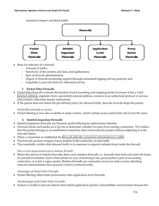 Information Systems Control and Audit (CA Final) Dhimant C. Shah
154
situated to inspect and block traffic.
 Basis for selection of a firewall
 Amount of traffic;
 Sensitivity of the systems and data, and applications;
 Ease of firewall administration;
 Degree of firewall monitoring support through automated logging and log analysis; and
 Capability to provide alerts for abnormal activity.
1. Packet Filter Firewalls
 Packet filter firewalls evaluate the headers of each incoming and outgoing packet to ensure it has a valid
internal address, originates from a permitted external address, connects to an authorized protocol or service,
and contains valid basic header instructions.
 If the packet does not match the pre-defined policy for allowed traffic, then the firewall drops the packet.
Packet filter firewalls in routers
 Packet filtering is now also available in many routers, which contain access control lists (ACLs) for the same.
2. Stateful Inspection Firewalls
 Stateful Inspection firewalls use Dynamic packet filtering for performance benefits.
 Firewall checks each packet as it arrivés to determine whether it is part of an existing connection. If it verifies
that the packet belongs to an established connection, then it forwards the packet without subjecting it to the
firewall ruleset.
 When a connection is established the firewall adds the connection information to a table.
 The firewall can then compare future packets to the connection or state table.
 This essentially verifies that inbound traffic is in response to requests initiated from inside the firewall
How is it an improvement over a stateless firewall?
 Before the advent of stateful firewalls, there were stateless firewalls, i.e. firewalls that treat each network frame
(or packet) in isolation. Such a firewall has no way of knowing if any given packet is part of an existing
connection, or is just a rogue packet. Modern firewalls are connection-aware (or state-aware), affording
network administrators finer-grained control of network traffic.
Advantages of Packet Filter Firewalls
 Packet filtering offers faster performance than application-level firewalls.
Disadvantages of all Packet Filter Firewalls
 System is unable to prevent attacks that exploit application specific vulnerabilities and functions because the
 