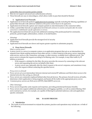 Information Systems Control and Audit (CA Final) Dhimant C. Shah
155
packet filter does not examine packet contents.
 Most do not support advanced user authentication schemes.
 These firewalls are easy to misconfigure, which allows traffic to pass that should be blocked
3. Application-Level Firewalls
 Application-level firewalls perform application-level screening, typically including the filtering capabilities of
packet filter firewalls with additional validation of the packet content based on the application.
 Application-level firewalls capture and compare packets to state Information in the connection tables.
 Unlike a packet filter firewall, an application-level firewall continues to examine each packet after the initial
connection is established for specific application or services.
 The application-level firewall can provide additional screening of the packet payload for commands,
protocols, packet length, authorization, content, or invalid headers.
Advantage
 Application level firewalls provide the strongest level of security
Disadvantage
 Application level firewalls are slower and require greater expertise to administer properly.
4. Proxy Server Firewalls
What is a proxy server?
 A proxy server is a server (a computer system or an application program) that acts as an intermediary for
requests from clients seeking resources from other servers. A client connects to the proxy server, requesting
some service, such as a file, connection, web page, or other resource, available from a different server. The
proxy server evaluates the request according to its filtering rules. For example, it may filter traffic by IP
address or protocol.
 If the request is validated by the filter, the proxy provides the resource by connecting to the relevant
server and requesting the service on behalf of the client.
 A proxy server may optionally alter the client's request or the server's response, and sometimes it may
serve the request without contacting the specified server.
Proxy server as a firewall
 Proxy servers act as an intermediary between internal and external IP addresses and block direct access to the
internal network, thus acting as a firewall.
 Proxy servers are commonly employed behind other firewall devices. The primary firewall receives all traffic,
determines which application is being targeted, and hands off the traffic to the appropriate proxy server.
 Common proxy servers are Web server (HTTP), Mail (SMTP) server etc.
Other Advantages
 Proxy servers frequently cache requests and responses, providing potential performance benefits.
 Proxy servers also support additional authentication and logging capability, as well as content filtering. Web
and e-mail proxy servers, for example, are capable of filtering for potential malicious code and application-
specific commands.
XIII. IS AUDIT PROCESS
1. Introduction
 The Audit of an IS environment to evaluate the systems, practices and operations may include one or both of
the following:
 