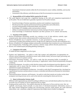 Information Systems Control and Audit (CA Final) Dhimant C. Shah
156
 Assessment of internal controls within the IS environment to assure validity, reliability, and security
information.
 Assessment of the efficiency and effectiveness of the IS environment in economic terms.
2. Responsibility of IS Auditor/ Skills required for IS Audit
 The audit objective and scope has a significant bearing on the skill and competence requirements of
an IS auditor. The set of skills that is generally expected of an IS auditor include :
 Sound knowledge of business operations, practices and compliance requirements,
 Should possess the requisite professional technical qualification and certifications,
 An good understanding of information Risks and Controls,
 Knowledge of IT strategies, policy and procedure controls,
 Ability to understand technical and manual controls relating to business continuity, and
 Good knowledge of Professional Standards and Best practices of IT controls and security.
3. Functions of IS Auditor
 Review of Inadequate information security (e.g. missing or out of date antivirus controls, open
computer ports, open systems without password or weak passwords etc.)
 Review of Inefficient use of corporate resources, or poor governance (e.g. huge spending on
unnecessary IT projects like printing resources, storage devices, high power servers and workstations etc.)
 Review of Ineffective IT strategies, policies and practices (including a lack of policies for use of Information
and Communication Technology (ICT) resources, Internet usage policies, Security practices etc.)
 Review of IT-related frauds (including phishing, hacking etc)
4. Categories of IS audits
IT audits has been categorized in to five types:
 Systems and Applications : An audit to verify that systems and applications are appropriate, are
efficient, and are adequately controlled to ensure valid, reliable, timely, and secure input, processing, and
output at all levels of a system‘s activity.
 Information Processing Facilities : An audit to verify that the processing facility is controlled to
ensure timely, accurate, and efficient processing of applications under normal and potentially disruptive
conditions.
 Systems Development : An audit to verify that the systems under development meet the objectives of the
organization and to ensure that the systems are developed in accordance with generally accepted
standards for systems development.
 Management of IT and Enterprise Architecture : An audit to verify that IT management has developed an
organizational structure and procedures to ensure a controlled and efficient environment for information
processing.
 Telecommunications, Intranets, and Extranets : An audit to verify that controls are in place on the client
(computer receiving services), server, and on the network connecting the clients and servers.
5. Steps in Information Systems Audit
Different audit organizations go about IS auditing in different ways and individual auditors have their own
favourite ways of working. It can be categorized into six stages:
 Scoping and pre-audit survey : the auditors determine the main area/s of focus and any areas that are
explicitly out-of-scope, based normally on some form of risk-based assessment. Information sources at
this stage include background reading and web browsing, previous audit reports, pre audit interview,
observations and, sometimes, subjective impressions that simply deserve further investigation.
 