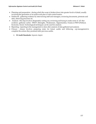 Information Systems Control and Audit (CA Final) Dhimant C. Shah
157
 Planning and preparation : during which the scope is broken down into greater levels of detail, usually
involving the generation of an audit work plan or risk-control-matrix.
 Fieldwork : gathering evidence by interviewing staff and managers, reviewing documents, printouts and
data, observing processes etc.
 Analysis : this step involves desperately sorting out, reviewing and trying to make sense of all that
evidence gathered earlier. SWOT (Strengths, Weaknesses, Opportunities, Treats) or PEST (Political,
Economic, Social, Technological) techniques can be used for analysis.
 Reporting : reporting to the management is done after analysis of data gathered and analysis.
 Closure : closure involves preparing notes for future audits and following –up management to
complete the actions they promised after previous audits.
6. IS Audit Standards- Separate chapter
 