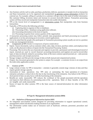 Information Systems Control and Audit (CA Final) Dhimant C. Shah
16
 Any business activity such as sales, purchase, production, delivery, payments or receipts involves transaction
and these transactions are to be organized and manipulated to generate various information products for
external use. For example, selling of a product to a customer will give rise to the need of further information
like customer billing, inventory status and increase in account receivable balance. Transaction processing
system will thus record and manipulate transaction data into usable information.
 TPS at the lowest level of management is an information system that manipulates data from business
transactions.
 Typically, a TPS involves the following activities:
(i) Capturing data to organize in files or databases.
(ii) Processing of files / databases using application software.
(iii) Generating information in the form of reports.
(iv) Processing of queries from various quarters of the organization.
 A transaction processing system may follow periodic data preparation and batch processing (as in payroll
application) or on-line processing (as in inventory control application).
 It is to be noted that the people who participate in Transaction processing system usually are not in a position
to take any management decision.
(B) Components of TPS (Similar to Components of System studied above)
 Inputs: Source documents, such as customer orders, sales, slips, invoices, purchase orders, and employee time
cards, are the physical evidence of inputs into the Transaction Processing System.
 Processing: This involves the use of journals and registers to provide a permanent and chronological record of
inputs. Journals are used to record financial accounting transactions, and registers are used to record other
types of data not directly related to accounting. Some of the more common special journals are – sales journal,
purchase journal, cash receipts journal etc.
 Storage: Ledgers and files provide storage of data on both manual and computerized systems.
 Output: Any document generated in the system is output. For example - a customer invoice is an output from
the order-entry application system.
(C) Features of TPS
 Large volume of data: As TPS is transaction – oriented, it generally consists large volumes of data and thus
require greater storage capacity.
 Automation of basic operations: Any TPS aims at automating the basic operations of a business
enterprise and plays a critical role in the day-to-day functioning of the enterprise. Any failure in the TPS for a
short period of time can play havoc with the functioning of the enterprise.
 Benefits are easily measurable: TPS reduces the workload of the people associated with the operations
and improves their efficiency by automating some of the operations. Most of these benefits of the TPS
are tangible and easily measurable.
 Source of input for other systems: TPS is the basic source of internal information for other information
systems.
IS Type II. Management information systems (MIS)
(A) Definition of Management Information System (MIS)
 An integrated user-machine system designed for providing information to support operational control,
management control and decision making functions in an organization.
 The information system makes use of resources such as hardware, software, personnel, procedure and
supplies as well.
 