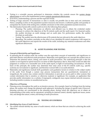 Information Systems Control and Audit (CA Final) Dhimant C. Shah
160
 Testing is a scientific process performed to determine whether the controls ensure the system design
effectiveness as well as the implemented system controls operational effectiveness.
 It involves, understanding a process and the expected results.
 Testing of large amounts of transactions or data is usually not possible due to time and cost constraints.
Hence, sampling is done on the population (system resource) and ensures a sufficient quality and quantity to
extrapolate the results of the testing into a reliable conclusion on the entire population (system resource).
 The Information System (IS) controls audit involves the following three phases:
 Planning: The auditor determines an effective and efficient way to obtain the evidential matter
necessary to achieve the objectives of the IS controls audit and the audit report. For financial audits,
the auditor develops an audit strategy and an audit plan. For performance audits, the auditor
develops an audit plan.
 Testing: The auditor tests the effectiveness of IS controls that are relevant to the audit objectives.
 Reporting: The auditor concludes on the effect of any identified IS control weaknesses with respect to
the audit objectives and reports the results of the audit, including any material weaknesses and other
significant deficiencies.
II. AUDIT PLANNING FOR TESTING
Concept of Materlaility and Significance
 In planning the IS controls audit, the auditor uses the equivalent concepts of materiality and significance to
plan both effective and efficient audit procedures. Materiality and significance are concepts the auditor uses to
determine the planned nature, timing, and extent of audit procedures. The underlying principle is that the
auditor is not required to spend resources on items of little importance; that is, those that would not affect the
judgment or conduct of a reasonable user of the audit report, in light of surrounding circumstances. On the
basis of this principle, the auditor may determine that some areas of the IS controls audit (e.g., specific
systems) are not material or significant, and therefore warrant little or no audit attention.
 Materiality and significance include both quantitative and qualitative factors in relation to the subject matter
of the audit. Even though a system may process transactions that are quantitatively immaterial or
insignificant, the system may contain sensitive information or provide an access path to other systems that
contain information that is sensitive or otherwise material or significant. For example, an application that
provides public information via a website, if improperly configured, may expose internal network resources,
including sensitive systems, to unauthorized access.
Objectives of Planning
 Planning occurs throughout the audit as an iterative process. (For example, based on findings from the testing
phase, the auditor may change the planned audit approach, including the design of specific tests.) However,
planning activities are concentrated in the planning phase, during which the objectives are to obtain an
understanding of the entity and its operations, including its internal control, identify significant issues, assess
risk, and design the nature, extent, and timing of audit procedures.
III. TESTING OF CONTROLS
(A) Identifying Key Areas of Audit Interest
 The auditor should identify key areas of audit interest, which are those that are critical to achieving the audit
objectives.
 