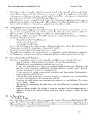 Information Systems Control and Audit (CA Final) Dhimant C. Shah
162
 If the auditor reaches a favorable conclusion on general controls at the entitywide and system levels, the
auditor should evaluate and test the effectiveness of general controls for those applications within which
business process application controls or user controls are to be tested. These business process application level
general controls are referred to as Application Security (AS) controls.
 If general controls are not operating effectively within the business process application, business process
application controls and user controls generally will be ineffective. The auditor should determine whether to
proceed with the evaluation of business process application controls and user controls.
(E) Testing of Application Controls (User Controls)
 The auditor generally should perform tests of those business process application controls (business process,
interface, data management), and user controls necessary to achieve the control objectives where the
entitywide, system, and application-level general controls were determined to be effective.
 If IS controls are not likely to be effective, the auditor should obtain a sufficient understanding of control risks
arising from information systems to:
 identify the impact on the audit objectives,
 design audit procedures, and
 develop appropriate findings.
 Also, in such circumstances, the auditor considers whether manual controls achieve the control objectives,
including manual controls that may mitigate weaknesses in IS controls.
 IS controls that are not effective in design do not need to be tested.
 If the auditor determined in a prior year that controls in a particular accounting application were ineffective
and if management indicates that controls have not significantly improved, the auditor need not test them.
(F) Documentation of Control Testing Phase
 Information developed in the testing phase that the auditor should document includes the following:
 An understanding of the information systems that are relevant to the audit objectives
 IS Control objectives and activities relevant to the audit objectives
 By level (e.g., entitywide, system, business process application) and system sublevel (e.g., network,
operating system, infrastructure applications), a description of control techniques used by the entity
to achieve the relevant IS control objectives and activities
 By level and sublevel, specific tests performed, including related documentation that describes the
nature, timing, and extent of the tests;
 Evidence of the effective operation of the control techniques or lack thereof (e.g., memos describing
procedures and results, output of tools and related analysis);
 If a control is not achieved, any compensating controls or other factors and the basis for determining
whether they are effective;
 The auditor‘s conclusions about the effectiveness of the entity‘s IS controls in achieving the control
objective; and
 For each weakness, whether the weakness is a material weakness, significant deficiency or just a
deficiency, as well as the criteria, condition, cause, and effect if necessary to achieve the audit
objectives.
(G) Few Types of Testing
1. Hardware Testing
 Hardware testing may be done to the entire system against the Functional Requirement Specification(s) (FRS)
and/or the System Requirement Specification (SRS). Focus is to test not only the design, but also the
behaviour and even the believed expectations. It is also intended to test up to and beyond the bounds defined
in the software/hardware requirements specification(s).
 